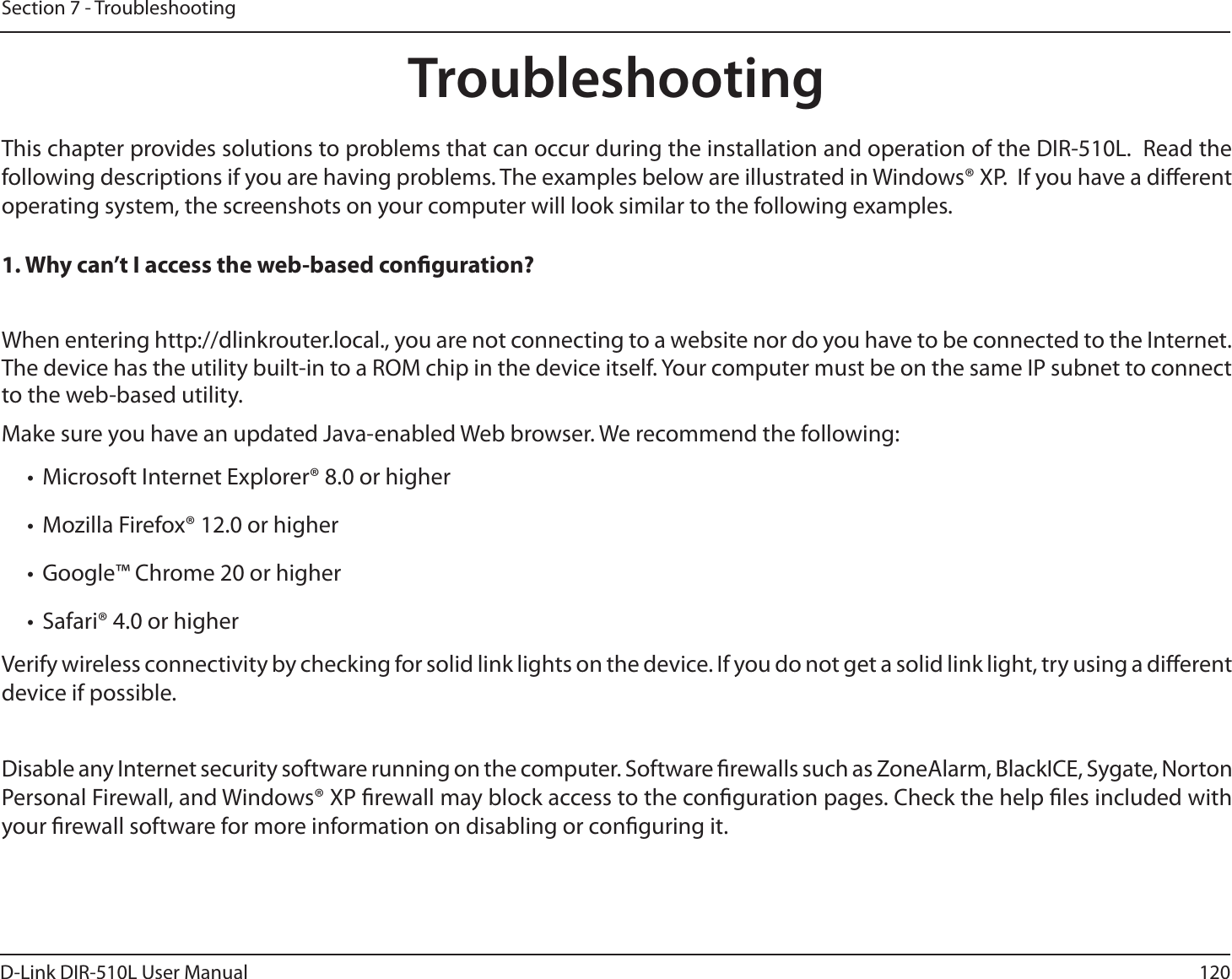 120D-Link DIR-510L User ManualSection 7 - TroubleshootingTroubleshootingThis chapter provides solutions to problems that can occur during the installation and operation of the DIR-510L.  Read the following descriptions if you are having problems. The examples below are illustrated in Windows® XP.  If you have a dierent operating system, the screenshots on your computer will look similar to the following examples.1. Why can’t I access the web-based conguration?When entering http://dlinkrouter.local., you are not connecting to a website nor do you have to be connected to the Internet. The device has the utility built-in to a ROM chip in the device itself. Your computer must be on the same IP subnet to connect to the web-based utility. Make sure you have an updated Java-enabled Web browser. We recommend the following: t Microsoft Internet Explorer® 8.0 or highert Mozilla Firefox® 12.0 or highert Google™ Chrome 20 or highert Safari® 4.0 or higherVerify wireless connectivity by checking for solid link lights on the device. If you do not get a solid link light, try using a dierent device if possible.Disable any Internet security software running on the computer. Software rewalls such as ZoneAlarm, BlackICE, Sygate, Norton Personal Firewall, and Windows® XP rewall may block access to the conguration pages. Check the help les included with your rewall software for more information on disabling or conguring it.