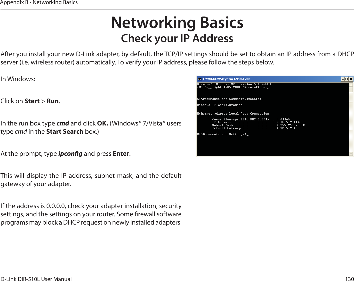 130D-Link DIR-510L User ManualAppendix B - Networking BasicsNetworking BasicsCheck your IP AddressIn Windows:Click on Start &gt; Run.In the run box type cmd and click OK. (Windows® 7/Vista® users type cmd in the Start Search box.)At the prompt, type ipcong and press Enter.This will display the IP address, subnet mask, and the default gateway of your adapter.If the address is 0.0.0.0, check your adapter installation, security settings, and the settings on your router. Some rewall software programs may block a DHCP request on newly installed adapters. After you install your new D-Link adapter, by default, the TCP/IP settings should be set to obtain an IP address from a DHCP server (i.e. wireless router) automatically. To verify your IP address, please follow the steps below.