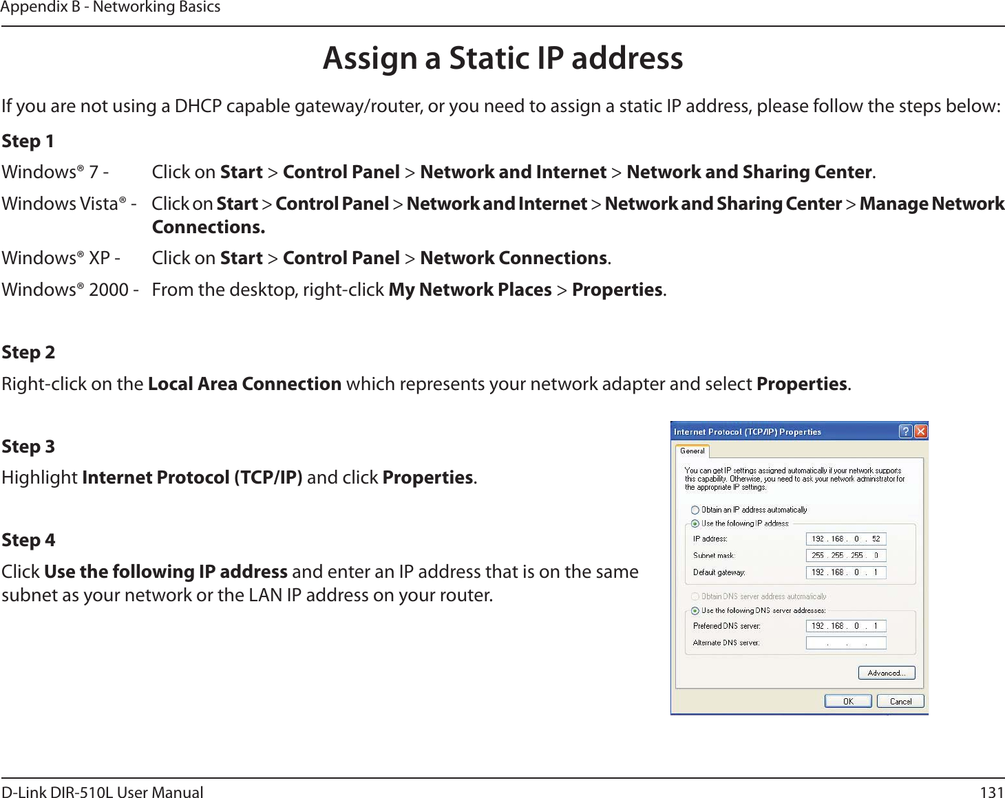 131D-Link DIR-510L User ManualAppendix B - Networking BasicsAssign a Static IP addressIf you are not using a DHCP capable gateway/router, or you need to assign a static IP address, please follow the steps below:Step 1Windows® 7 -  Click on Start &gt; Control Panel &gt; Network and Internet &gt; Network and Sharing Center.Windows Vista® -  Click on Start &gt; Control Panel &gt; Network and Internet &gt; Network and Sharing Center &gt; Manage Network    Connections.Windows® XP -  Click on Start &gt; Control Panel &gt; Network Connections.Windows® 2000 -  From the desktop, right-click My Network Places &gt; Properties.Step 2Right-click on the Local Area Connection which represents your network adapter and select Properties.Step 3Highlight Internet Protocol (TCP/IP) and click Properties.Step 4Click Use the following IP address and enter an IP address that is on the same subnet as your network or the LAN IP address on your router. 