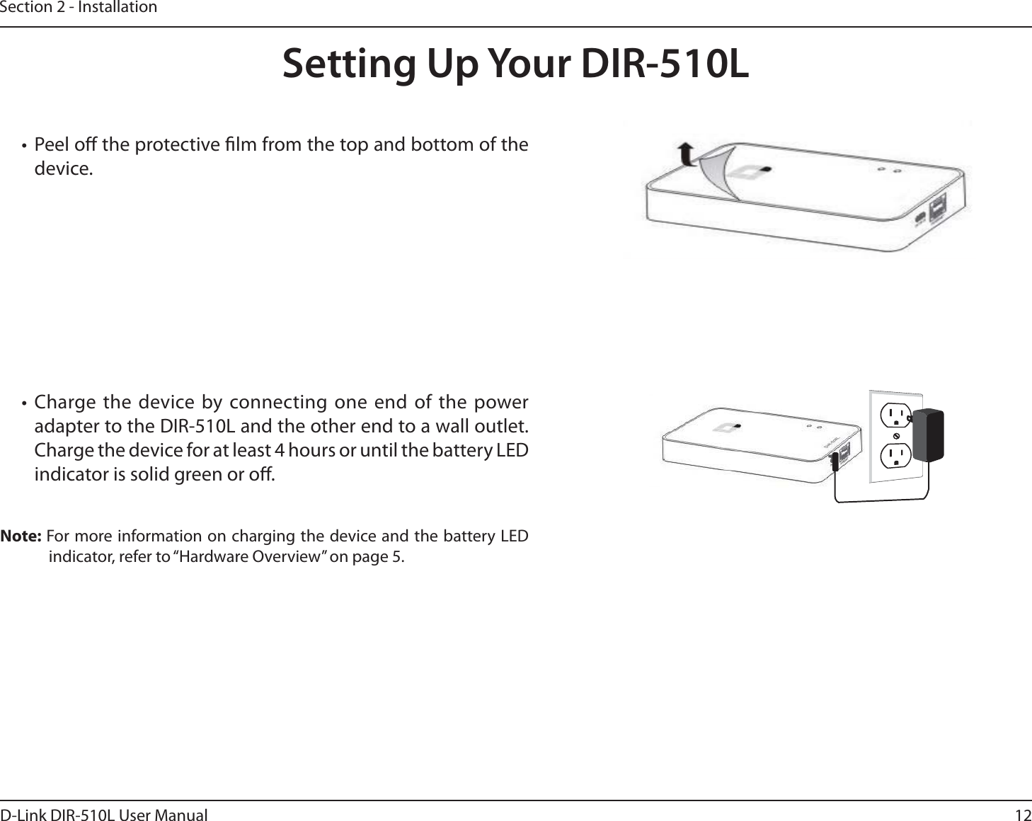 12D-Link DIR-510L User ManualSection 2 - InstallationSetting Up Your DIR-510Lt Peel o the protective lm from the top and bottom of the device.t Charge the device by connecting one end of the power adapter to the DIR-510L and the other end to a wall outlet. Charge the device for at least 4 hours or until the battery LED indicator is solid green or o.Note: For more information on charging the device and the battery LED indicator, refer to “Hardware Overview” on page 5.