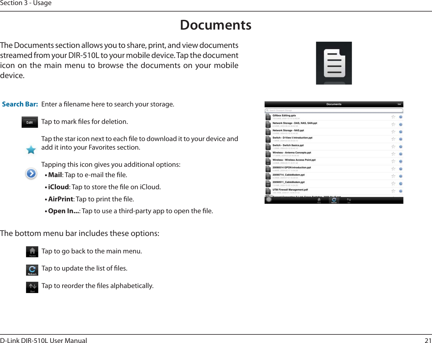 21D-Link DIR-510L User ManualSection 3 - UsageDocumentsThe Documents section allows you to share, print, and view documents streamed from your DIR-510L to your mobile device. Tap the document icon on the main menu to browse the documents on your mobile device.Enter a lename here to search your storage.Tap to mark les for deletion.Tap the star icon next to each le to download it to your device and add it into your Favorites section.Tapping this icon gives you additional options:tMail: Tap to e-mail the le.tiCloud: Tap to store the le on iCloud.tAirPrint: Tap to print the le.tOpen In...: Tap to use a third-party app to open the le.The bottom menu bar includes these options:Search Bar: Tap to go back to the main menu.Tap to update the list of les.Tap to reorder the les alphabetically.