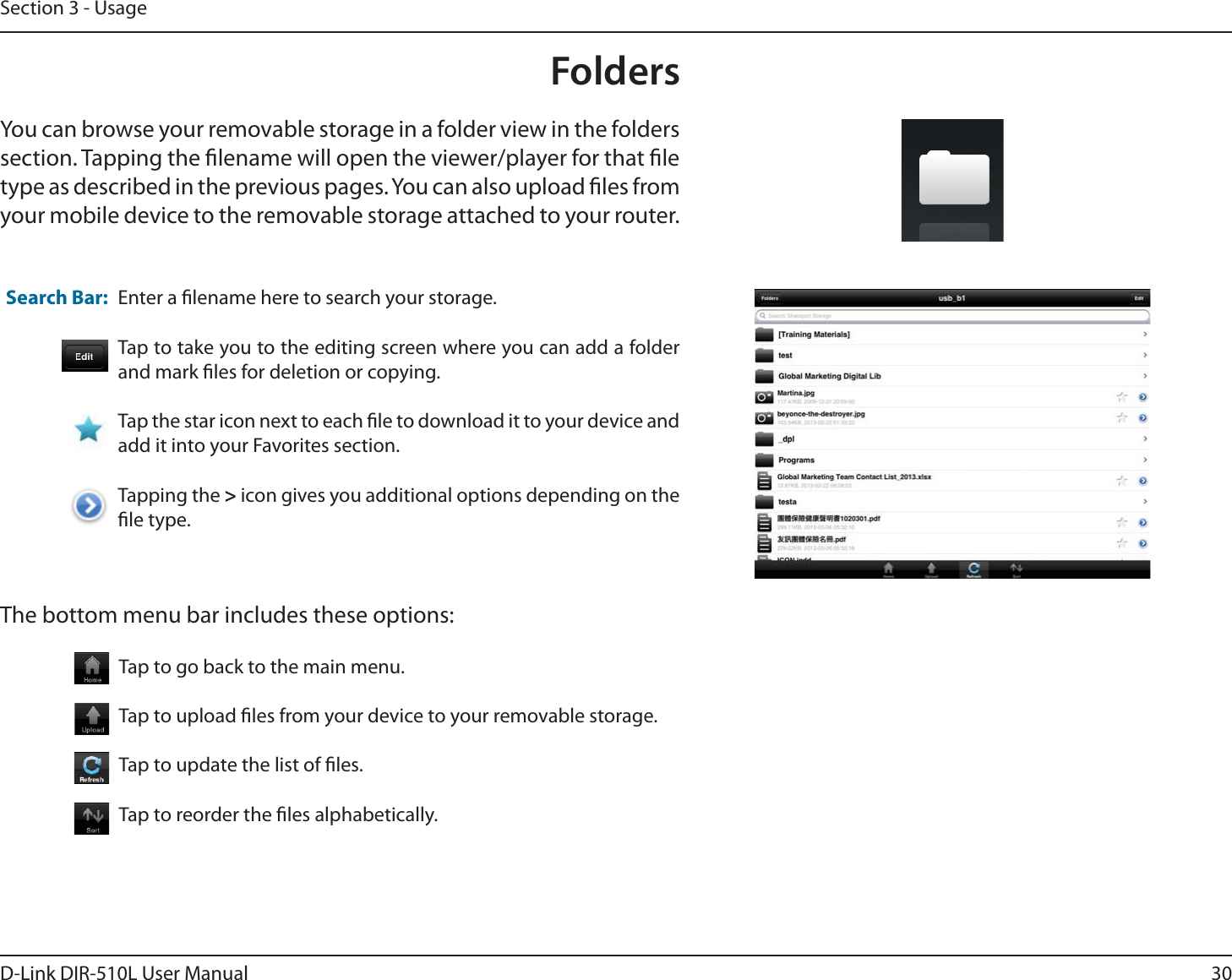 30D-Link DIR-510L User ManualSection 3 - UsageFoldersYou can browse your removable storage in a folder view in the folders section. Tapping the lename will open the viewer/player for that le type as described in the previous pages. You can also upload les from your mobile device to the removable storage attached to your router.Enter a lename here to search your storage.Tap to take you to the editing screen where you can add a folder and mark les for deletion or copying.Tap the star icon next to each le to download it to your device and add it into your Favorites section.Tapping the &gt; icon gives you additional options depending on the le type.Search Bar:The bottom menu bar includes these options:Tap to go back to the main menu.Tap to upload les from your device to your removable storage.Tap to update the list of les.Tap to reorder the les alphabetically.