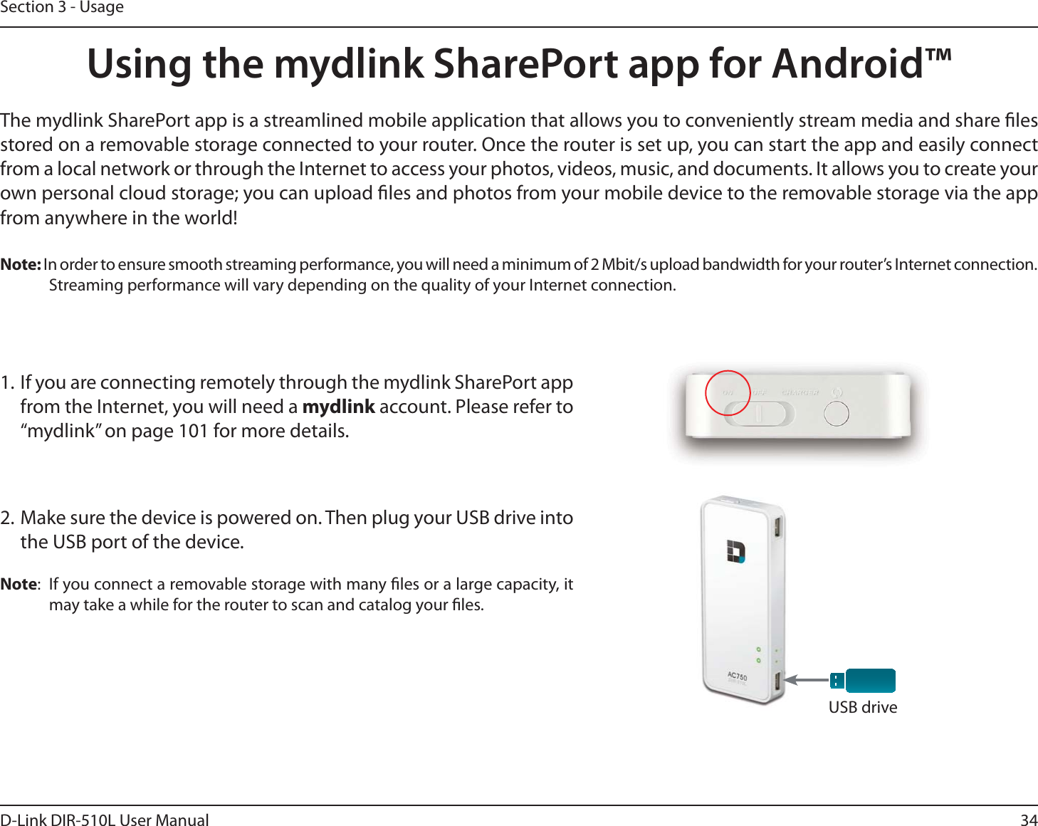 34D-Link DIR-510L User ManualSection 3 - UsageUsing the mydlink SharePort app for Android™The mydlink SharePort app is a streamlined mobile application that allows you to conveniently stream media and share les stored on a removable storage connected to your router. Once the router is set up, you can start the app and easily connect from a local network or through the Internet to access your photos, videos, music, and documents. It allows you to create your own personal cloud storage; you can upload les and photos from your mobile device to the removable storage via the app from anywhere in the world!Note: In order to ensure smooth streaming performance, you will need a minimum of 2 Mbit/s upload bandwidth for your router’s Internet connection. Streaming performance will vary depending on the quality of your Internet connection.1. If you are connecting remotely through the mydlink SharePort app from the Internet, you will need a mydlink account. Please refer to  “mydlink” on page 101 for more details.2. Make sure the device is powered on. Then plug your USB drive into the USB port of the device.Note:  If you connect a removable storage with many les or a large capacity, it may take a while for the router to scan and catalog your les.USB drive