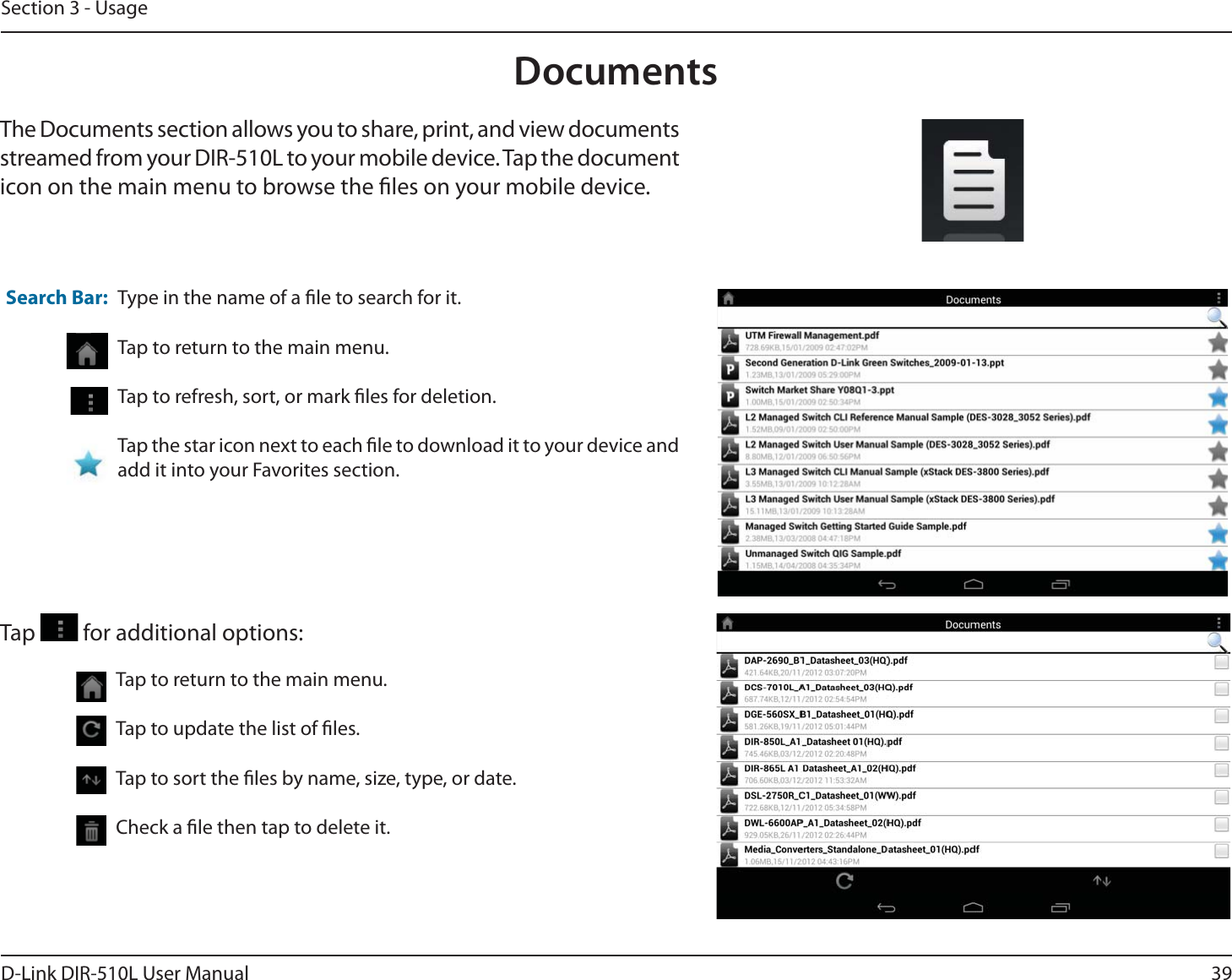 39D-Link DIR-510L User ManualSection 3 - UsageDocumentsThe Documents section allows you to share, print, and view documents streamed from your DIR-510L to your mobile device. Tap the document icon on the main menu to browse the les on your mobile device.Type in the name of a le to search for it.Tap to return to the main menu.Tap to refresh, sort, or mark les for deletion.Tap the star icon next to each le to download it to your device and add it into your Favorites section.Search Bar:Tap   for additional options:Tap to return to the main menu.Tap to update the list of les.Tap to sort the les by name, size, type, or date.Check a le then tap to delete it.