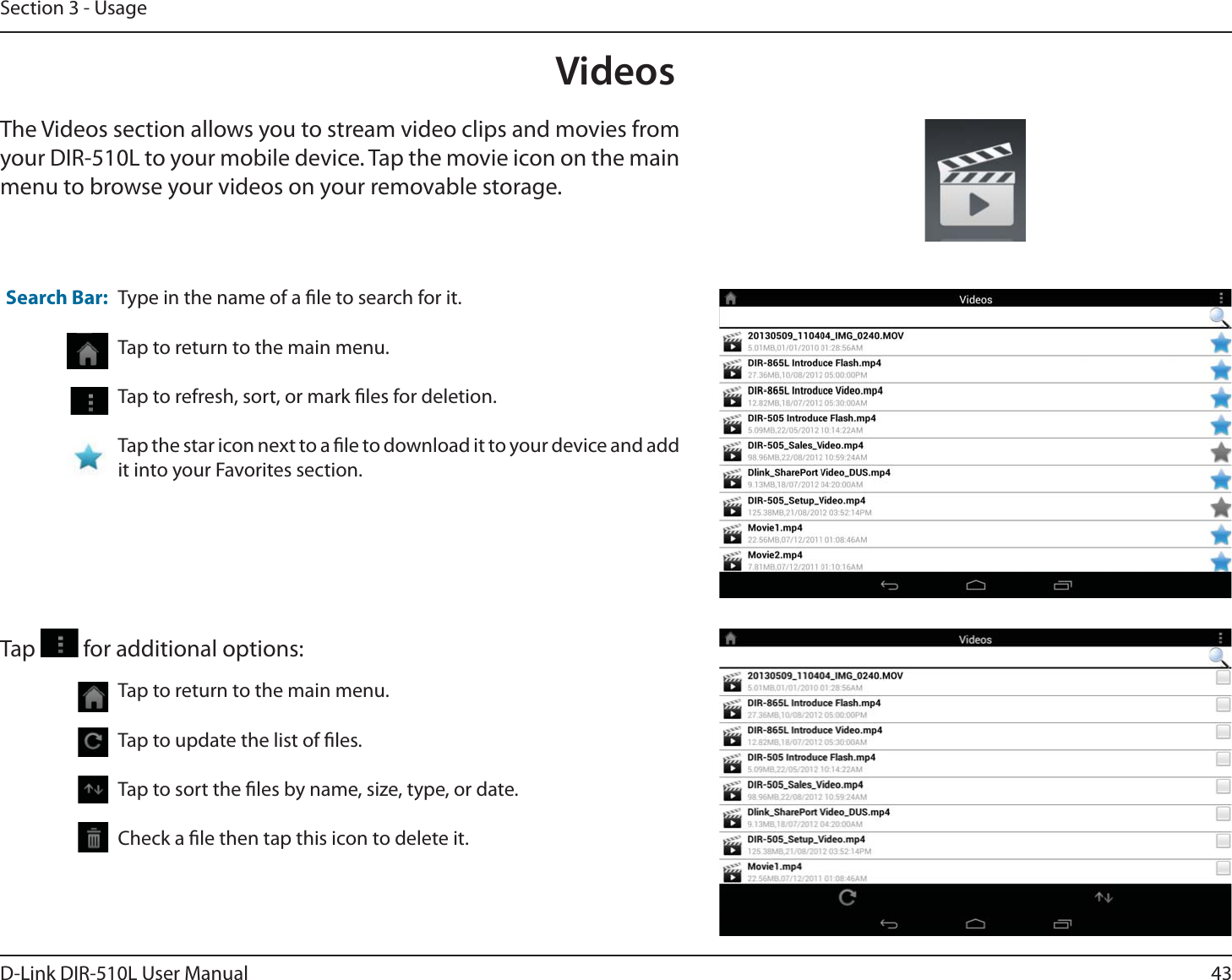 43D-Link DIR-510L User ManualSection 3 - UsageVideosThe Videos section allows you to stream video clips and movies from your DIR-510L to your mobile device. Tap the movie icon on the main menu to browse your videos on your removable storage.Type in the name of a le to search for it.Tap to return to the main menu.Tap to refresh, sort, or mark les for deletion.Tap the star icon next to a le to download it to your device and add it into your Favorites section.Search Bar:Tap to return to the main menu.Tap to update the list of les.Tap to sort the les by name, size, type, or date.Check a le then tap this icon to delete it.Tap   for additional options: