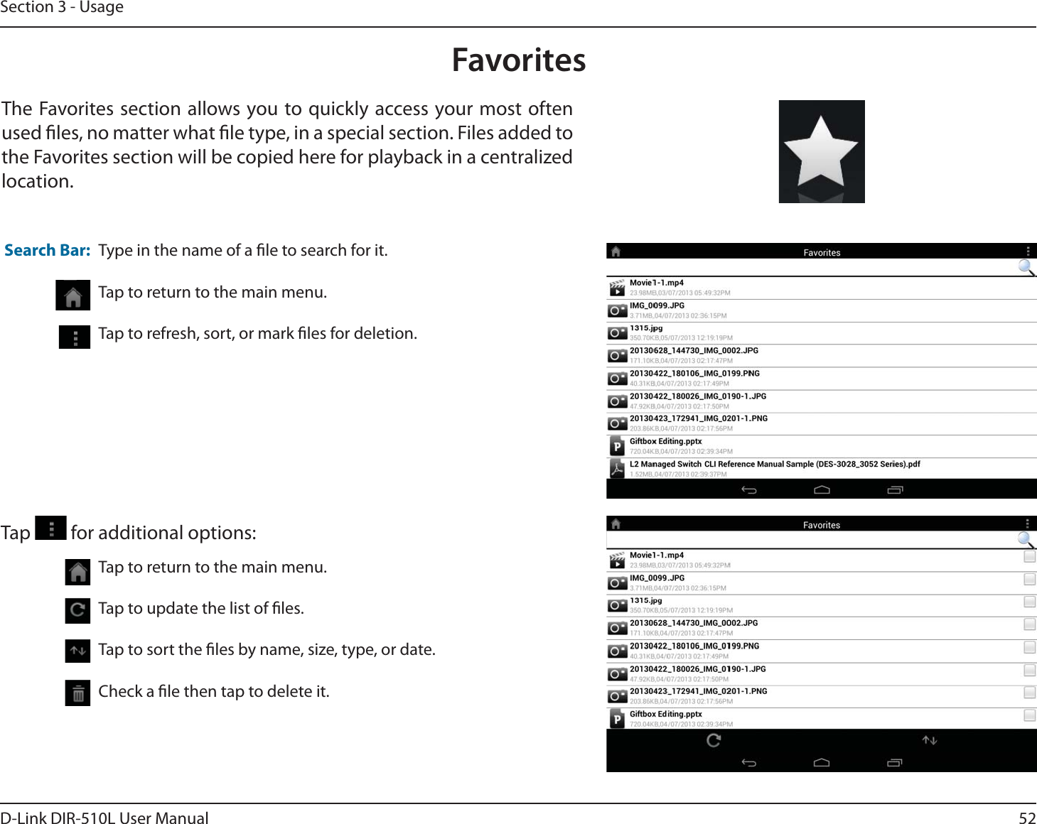 52D-Link DIR-510L User ManualSection 3 - UsageFavoritesThe Favorites section allows you to quickly access your most often used les, no matter what le type, in a special section. Files added to the Favorites section will be copied here for playback in a centralized location.Type in the name of a le to search for it.Tap to return to the main menu.Tap to refresh, sort, or mark les for deletion.Search Bar:Tap to return to the main menu.Tap to update the list of les.Tap to sort the les by name, size, type, or date.Check a le then tap to delete it.Tap   for additional options: