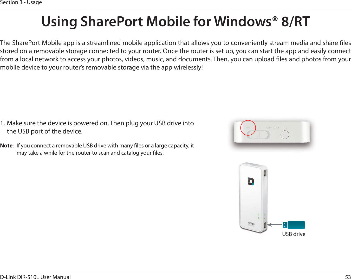53D-Link DIR-510L User ManualSection 3 - UsageUsing SharePort Mobile for Windows® 8/RTThe SharePort Mobile app is a streamlined mobile application that allows you to conveniently stream media and share les stored on a removable storage connected to your router. Once the router is set up, you can start the app and easily connect from a local network to access your photos, videos, music, and documents. Then, you can upload les and photos from your mobile device to your router’s removable storage via the app wirelessly!1. Make sure the device is powered on. Then plug your USB drive into the USB port of the device.Note:  If you connect a removable USB drive with many les or a large capacity, it may take a while for the router to scan and catalog your les.USB drive