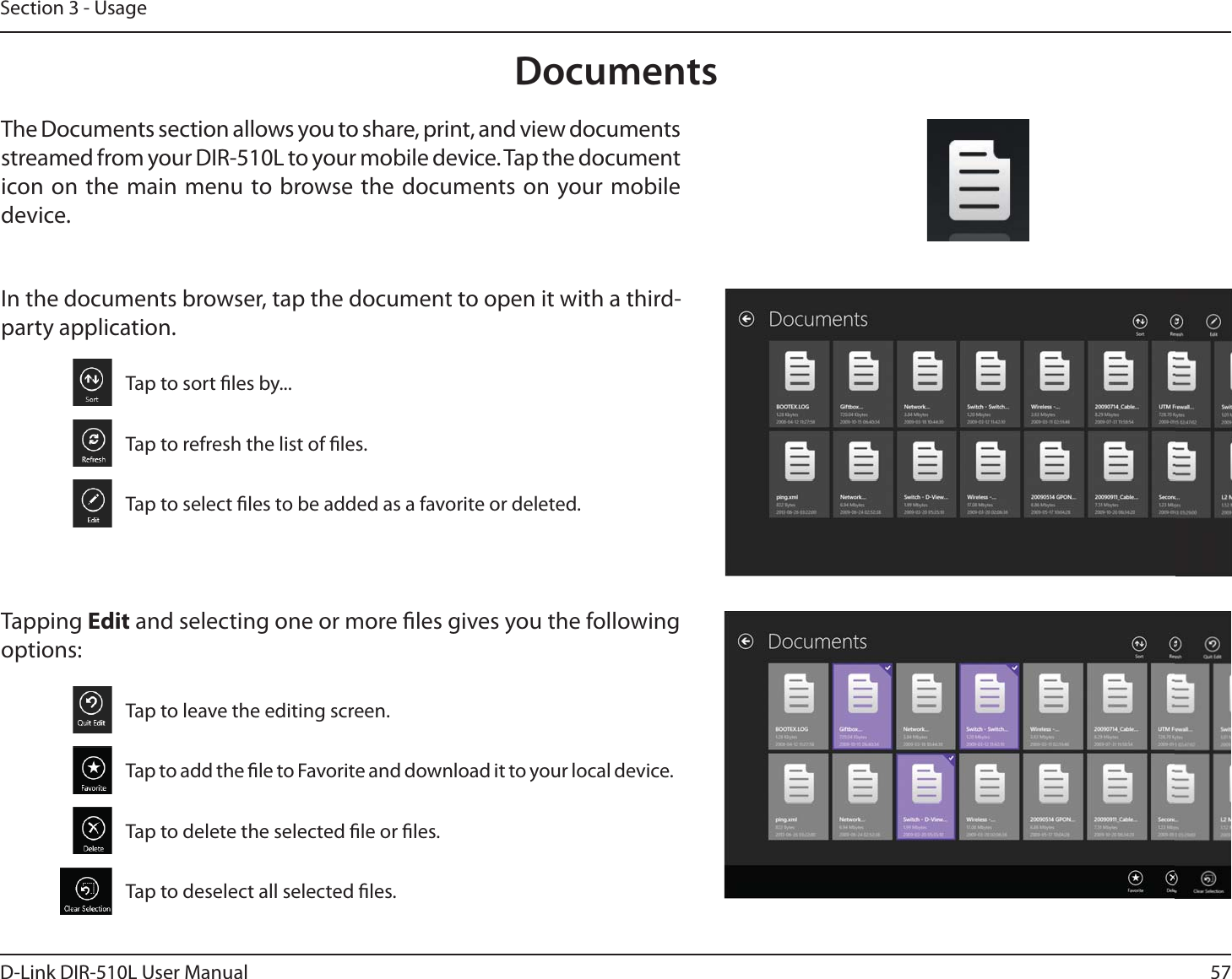 57D-Link DIR-510L User ManualSection 3 - UsageDocumentsThe Documents section allows you to share, print, and view documents streamed from your DIR-510L to your mobile device. Tap the document icon on the main menu to browse the documents on your mobile device.In the documents browser, tap the document to open it with a third-party application.Tap to sort les by...Tap to refresh the list of les.Tap to select les to be added as a favorite or deleted.Tapping Edit and selecting one or more les gives you the following options:Tap to leave the editing screen.Tap to add the le to Favorite and download it to your local device.Tap to delete the selected le or les.Tap to deselect all selected les.