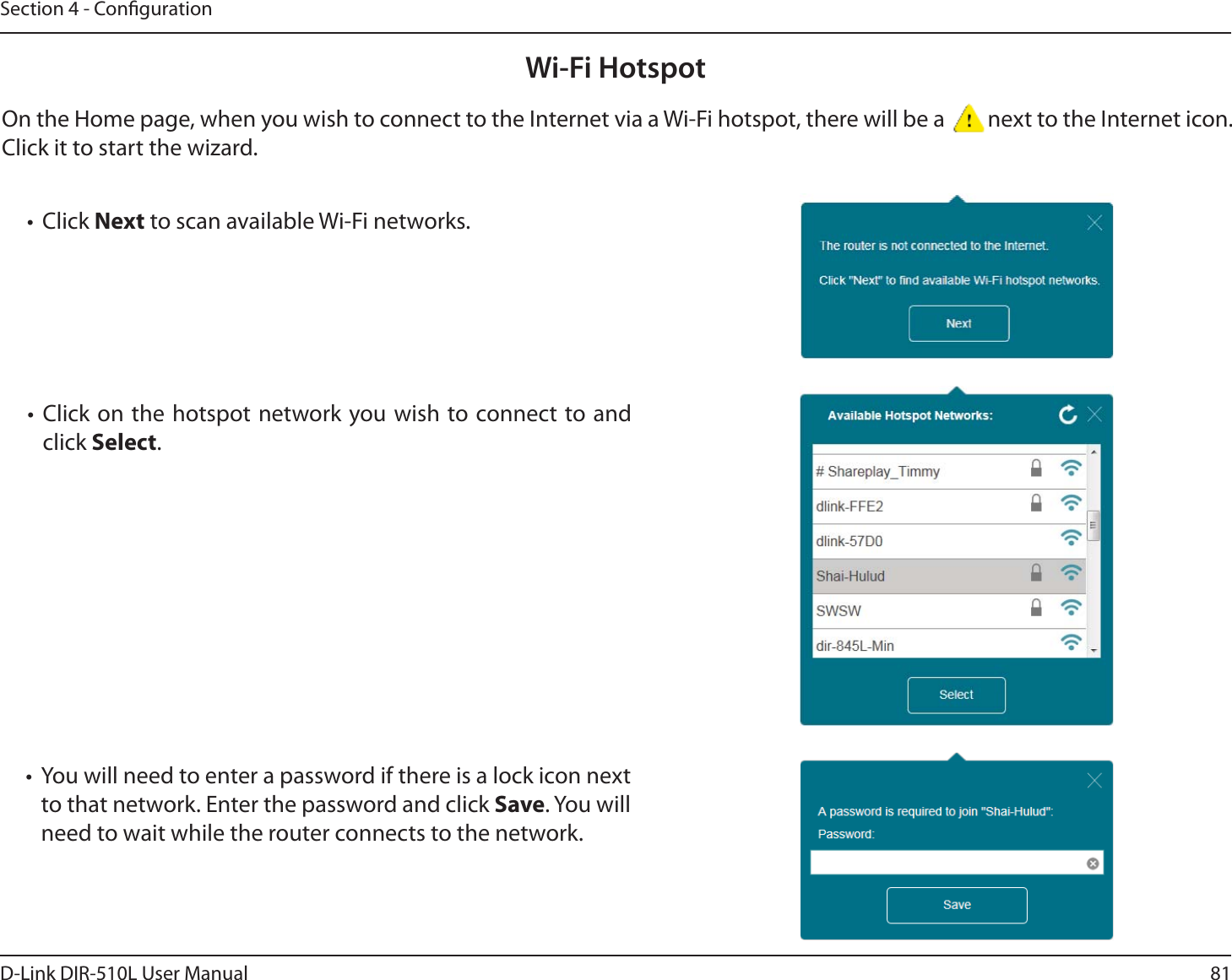 81D-Link DIR-510L User ManualSection 4 - CongurationWi-Fi HotspotOn the Home page, when you wish to connect to the Internet via a Wi-Fi hotspot, there will be a  next to the Internet icon. Click it to start the wizard.t Click Next to scan available Wi-Fi networks.t Click on the hotspot network you wish to connect to and click Select.t You will need to enter a password if there is a lock icon next to that network. Enter the password and click Save. You will need to wait while the router connects to the network.