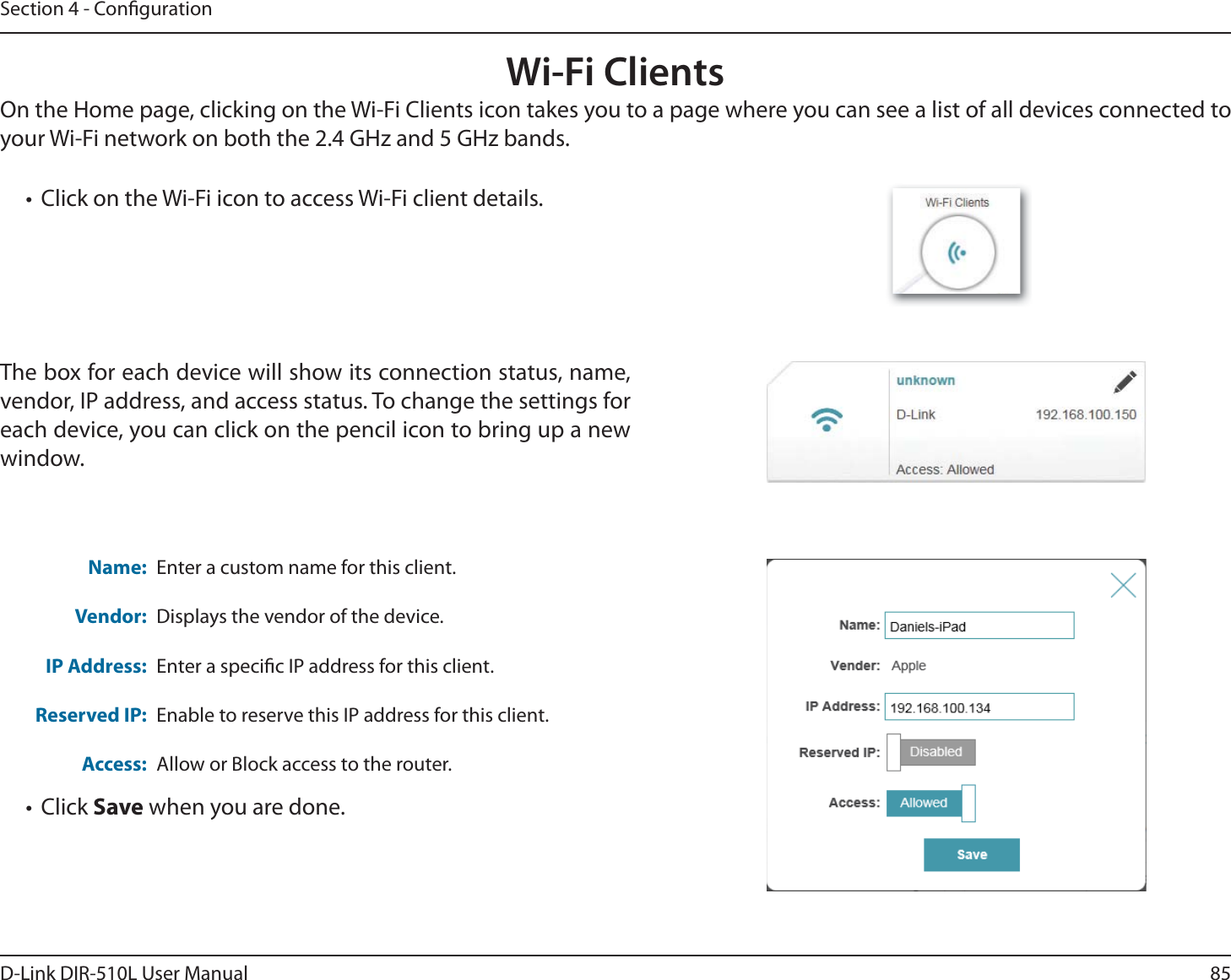 85D-Link DIR-510L User ManualSection 4 - CongurationWi-Fi ClientsOn the Home page, clicking on the Wi-Fi Clients icon takes you to a page where you can see a list of all devices connected to your Wi-Fi network on both the 2.4 GHz and 5 GHz bands. Name:Vendor:IP Address:Reserved IP:Access:Enter a custom name for this client.Displays the vendor of the device.Enter a specic IP address for this client.Enable to reserve this IP address for this client.Allow or Block access to the router.The box for each device will show its connection status, name, vendor, IP address, and access status. To change the settings for each device, you can click on the pencil icon to bring up a new window.t Click Save when you are done.t Click on the Wi-Fi icon to access Wi-Fi client details.