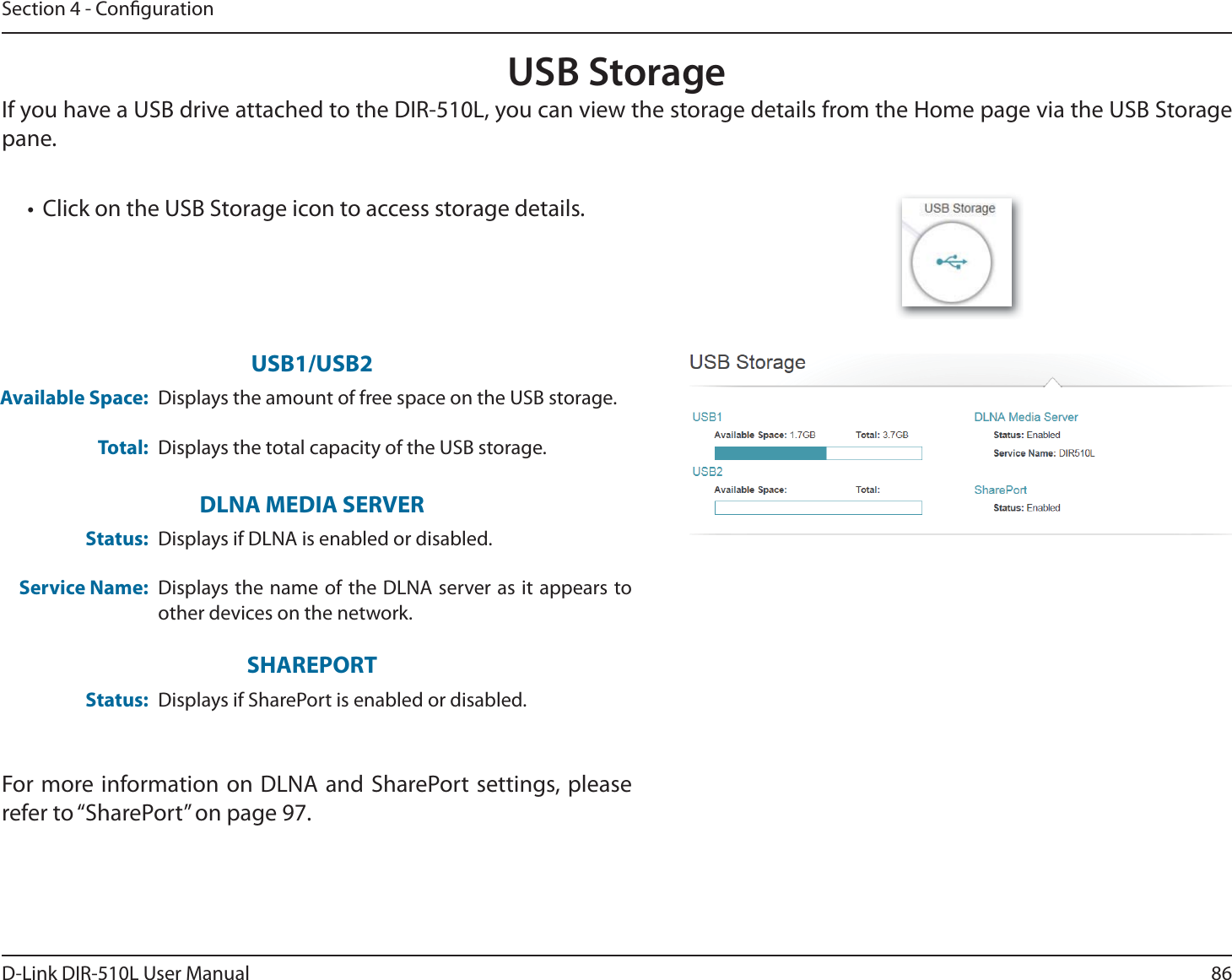 86D-Link DIR-510L User ManualSection 4 - CongurationUSB StorageIf you have a USB drive attached to the DIR-510L, you can view the storage details from the Home page via the USB Storage pane.t Click on the USB Storage icon to access storage details.For more information on DLNA and SharePort settings, please refer to “SharePort” on page 97.Available Space:Total:Displays the amount of free space on the USB storage.Displays the total capacity of the USB storage.USB1/USB2Status:Service Name:Displays if DLNA is enabled or disabled.Displays the name of the DLNA server as it appears to other devices on the network.DLNA MEDIA SERVERStatus: Displays if SharePort is enabled or disabled.SHAREPORT