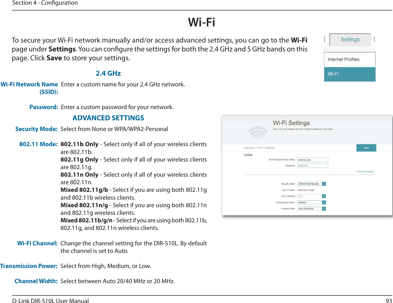 93D-Link DIR-510L User ManualSection 4 - CongurationWi-FiTo secure your Wi-Fi network manually and/or access advanced settings, you can go to the Wi-Fi page under Settings. You can congure the settings for both the 2.4 GHz and 5 GHz bands on this page. Click Save to store your settings.Wi-Fi Network Name (SSID):Password:Enter a custom name for your 2.4 GHz network.Enter a custom password for your network.Security Mode:802.11 Mode:Wi-Fi Channel:Transmission Power:Channel Width:Select from None or WPA/WPA2-Personal802.11b Only - Select only if all of your wireless clients are 802.11b.802.11g Only - Select only if all of your wireless clients are 802.11g.802.11n Only - Select only if all of your wireless clients are 802.11n.Mixed 802.11g/b - Select if you are using both 802.11g and 802.11b wireless clients.Mixed 802.11n/g - Select if you are using both 802.11n and 802.11g wireless clients.Mixed 802.11b/g/n - Select if you are using both 802.11b, 802.11g, and 802.11n wireless clients.Change the channel setting for the DIR-510L. By default the channel is set to Auto.Select from High, Medium, or Low.Select between Auto 20/40 MHz or 20 MHz.ADVANCED SETTINGS2.4 GHz
