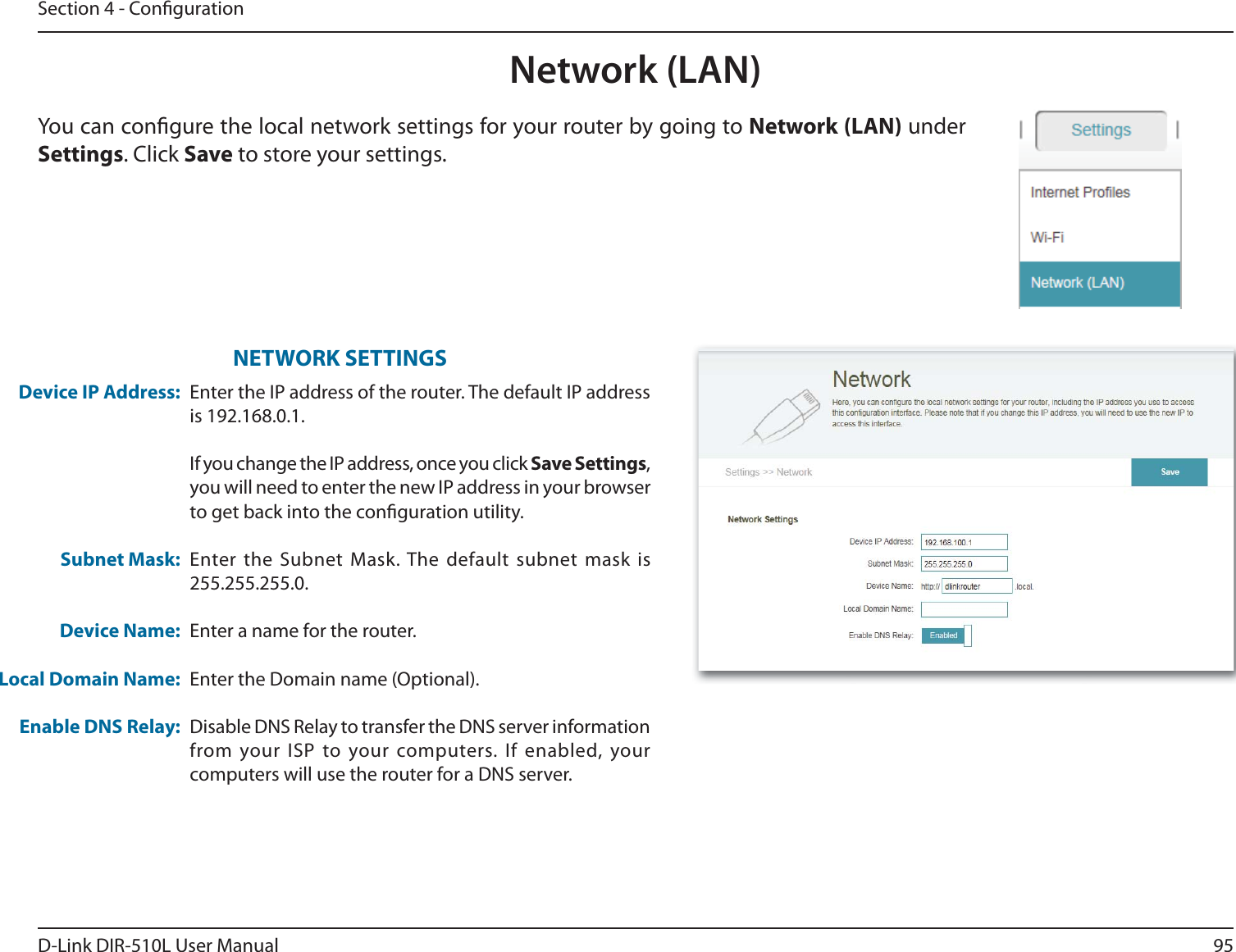 95D-Link DIR-510L User ManualSection 4 - CongurationNetwork (LAN)You can congure the local network settings for your router by going to Network (LAN) under Settings. Click Save to store your settings.Device IP Address:Subnet Mask:Device Name:Local Domain Name:Enable DNS Relay:Enter the IP address of the router. The default IP address is 192.168.0.1.If you change the IP address, once you click Save Settings, you will need to enter the new IP address in your browser to get back into the conguration utility.Enter the Subnet Mask. The default subnet mask is 255.255.255.0.Enter a name for the router.Enter the Domain name (Optional).Disable DNS Relay to transfer the DNS server information from your ISP to your computers. If enabled, your computers will use the router for a DNS server.NETWORK SETTINGS