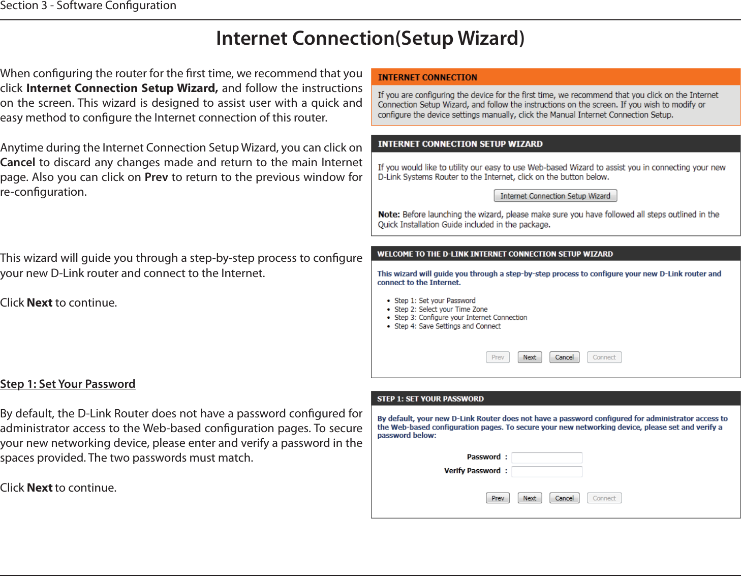 Section 3 - Software CongurationInternet Connection(Setup Wizard)When conguring the router for the rst time, we recommend that you click Internet Connection Setup Wizard, and follow the instructions on the screen. This wizard is designed to assist user with a quick and easy method to congure the Internet connection of this router.Anytime during the Internet Connection Setup Wizard, you can click on Cancel to discard any changes made and return to the main Internet page. Also you can click on Prev to return to the previous window for re-conguration.This wizard will guide you through a step-by-step process to congure your new D-Link router and connect to the Internet. Click Next to continue.Step 1: Set Your PasswordBy default, the D-Link Router does not have a password congured for administrator access to the Web-based conguration pages. To secure your new networking device, please enter and verify a password in the spaces provided. The two passwords must match.Click Next to continue.