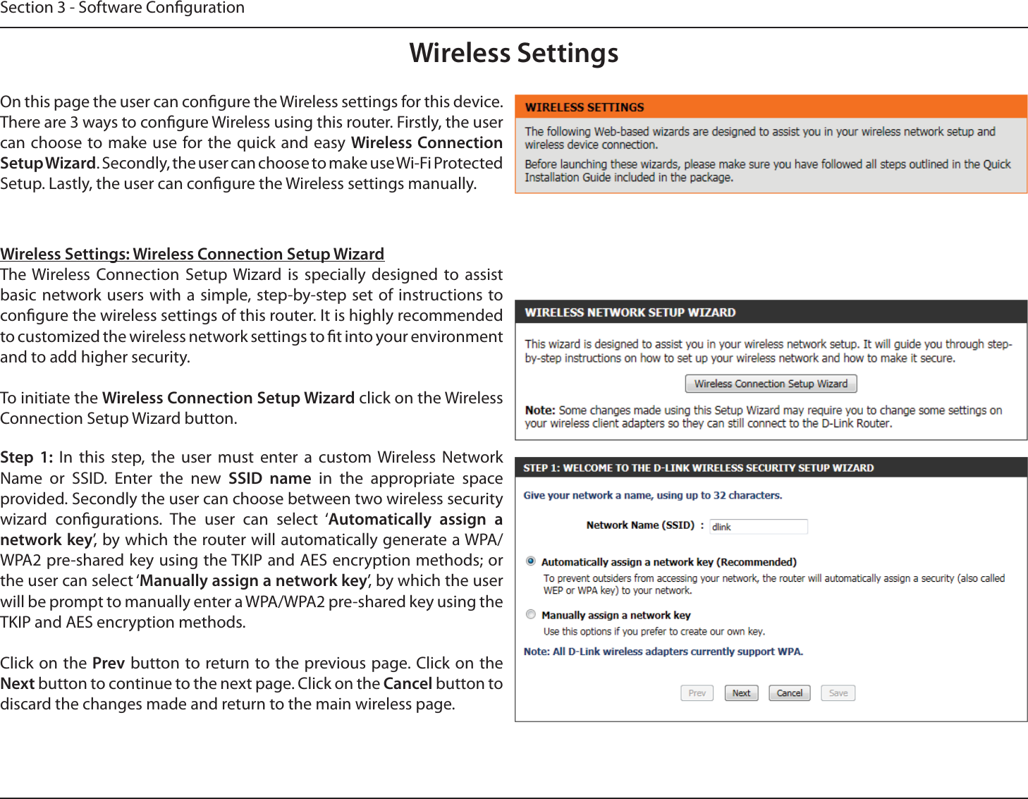 Section 3 - Software CongurationWireless SettingsOn this page the user can congure the Wireless settings for this device. There are 3 ways to congure Wireless using this router. Firstly, the user can choose to make use for the quick and easy Wireless Connection Setup Wizard. Secondly, the user can choose to make use Wi-Fi Protected Setup. Lastly, the user can congure the Wireless settings manually.Wireless Settings: Wireless Connection Setup WizardThe Wireless Connection Setup Wizard is specially designed to assist basic network users with a simple, step-by-step set of instructions to congure the wireless settings of this router. It is highly recommended to customized the wireless network settings to t into your environment and to add higher security.To initiate the Wireless Connection Setup Wizard click on the Wireless Connection Setup Wizard button.Step 1: In this step, the user must enter a custom Wireless Network Name or SSID. Enter the new SSID name in the appropriate space provided. Secondly the user can choose between two wireless security wizard congurations. The user can select ‘Automatically assign a network key’, by which the router will automatically generate a WPA/WPA2 pre-shared key using the TKIP and AES encryption methods; or the user can select ‘Manually assign a network key’, by which the user will be prompt to manually enter a WPA/WPA2 pre-shared key using the TKIP and AES encryption methods.Click on the Prev button to return to the previous page. Click on the Next button to continue to the next page. Click on the Cancel button to discard the changes made and return to the main wireless page.