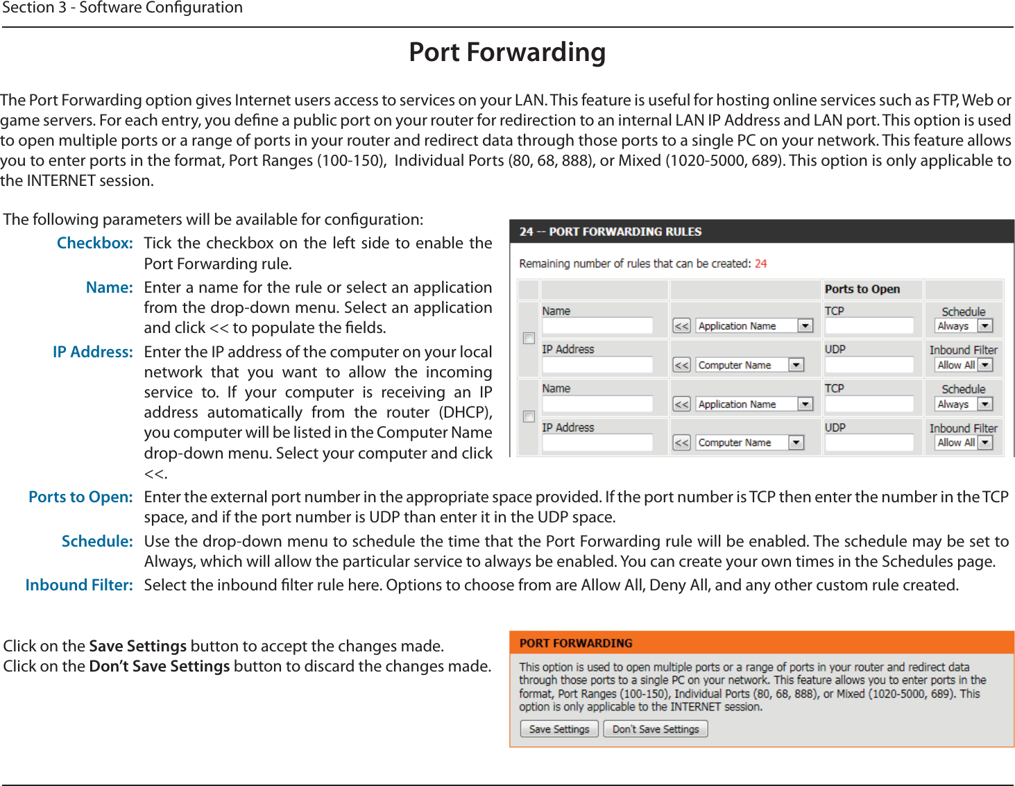 Section 3 - Software CongurationPort ForwardingThe Port Forwarding option gives Internet users access to services on your LAN. This feature is useful for hosting online services such as FTP, Web or game servers. For each entry, you dene a public port on your router for redirection to an internal LAN IP Address and LAN port. This option is used to open multiple ports or a range of ports in your router and redirect data through those ports to a single PC on your network. This feature allows you to enter ports in the format, Port Ranges (100-150),  Individual Ports (80, 68, 888), or Mixed (1020-5000, 689). This option is only applicable to the INTERNET session.The following parameters will be available for conguration:Checkbox: Tick the checkbox on the left side to enable the Port Forwarding rule.Name: Enter a name for the rule or select an application from the drop-down menu. Select an application and click &lt;&lt; to populate the elds.IP Address: Enter the IP address of the computer on your local network that you want to allow the incoming service to. If your computer is receiving an IP address automatically from the router (DHCP), you computer will be listed in the Computer Name drop-down menu. Select your computer and click &lt;&lt;.Ports to Open: Enter the external port number in the appropriate space provided. If the port number is TCP then enter the number in the TCP space, and if the port number is UDP than enter it in the UDP space.Schedule: Use the drop-down menu to schedule the time that the Port Forwarding rule will be enabled. The schedule may be set to Always, which will allow the particular service to always be enabled. You can create your own times in the Schedules page.Inbound Filter: Select the inbound lter rule here. Options to choose from are Allow All, Deny All, and any other custom rule created.Click on the Save Settings button to accept the changes made.Click on the Don’t Save Settings button to discard the changes made.