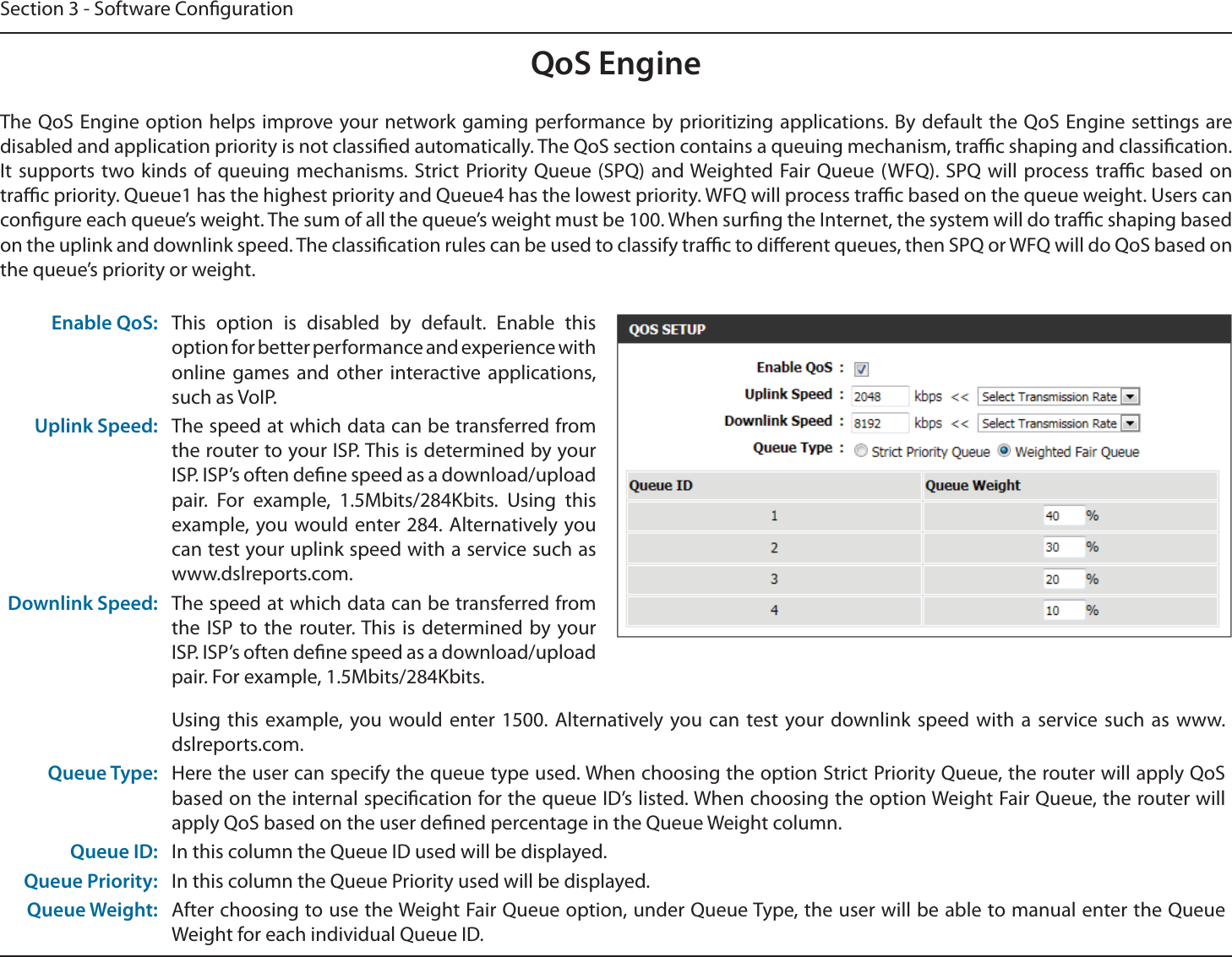 Section 3 - Software CongurationQoS EngineThe QoS Engine option helps improve your network gaming performance by prioritizing applications. By default the QoS Engine settings are disabled and application priority is not classied automatically. The QoS section contains a queuing mechanism, trac shaping and classication. It supports two kinds of queuing mechanisms. Strict Priority Queue (SPQ) and Weighted Fair Queue (WFQ). SPQ will process trac based on trac priority. Queue1 has the highest priority and Queue4 has the lowest priority. WFQ will process trac based on the queue weight. Users can congure each queue’s weight. The sum of all the queue’s weight must be 100. When surng the Internet, the system will do trac shaping based on the uplink and downlink speed. The classication rules can be used to classify trac to dierent queues, then SPQ or WFQ will do QoS based on the queue’s priority or weight.Enable QoS: This option is disabled by default. Enable this option for better performance and experience with online games and other interactive applications, such as VoIP.Uplink Speed: The speed at which data can be transferred from the router to your ISP. This is determined by your ISP. ISP’s often dene speed as a download/upload pair. For example, 1.5Mbits/284Kbits. Using this example, you would enter 284. Alternatively you can test your uplink speed with a service such as www.dslreports.com.Downlink Speed: The speed at which data can be transferred from the ISP to the router. This is determined by your ISP. ISP’s often dene speed as a download/upload pair. For example, 1.5Mbits/284Kbits. Using this example, you would enter 1500. Alternatively you can test your downlink speed with a service such as www.dslreports.com.Queue Type: Here the user can specify the queue type used. When choosing the option Strict Priority Queue, the router will apply QoS based on the internal specication for the queue ID’s listed. When choosing the option Weight Fair Queue, the router will apply QoS based on the user dened percentage in the Queue Weight column.Queue ID: In this column the Queue ID used will be displayed.Queue Priority: In this column the Queue Priority used will be displayed.Queue Weight: After choosing to use the Weight Fair Queue option, under Queue Type, the user will be able to manual enter the Queue Weight for each individual Queue ID.