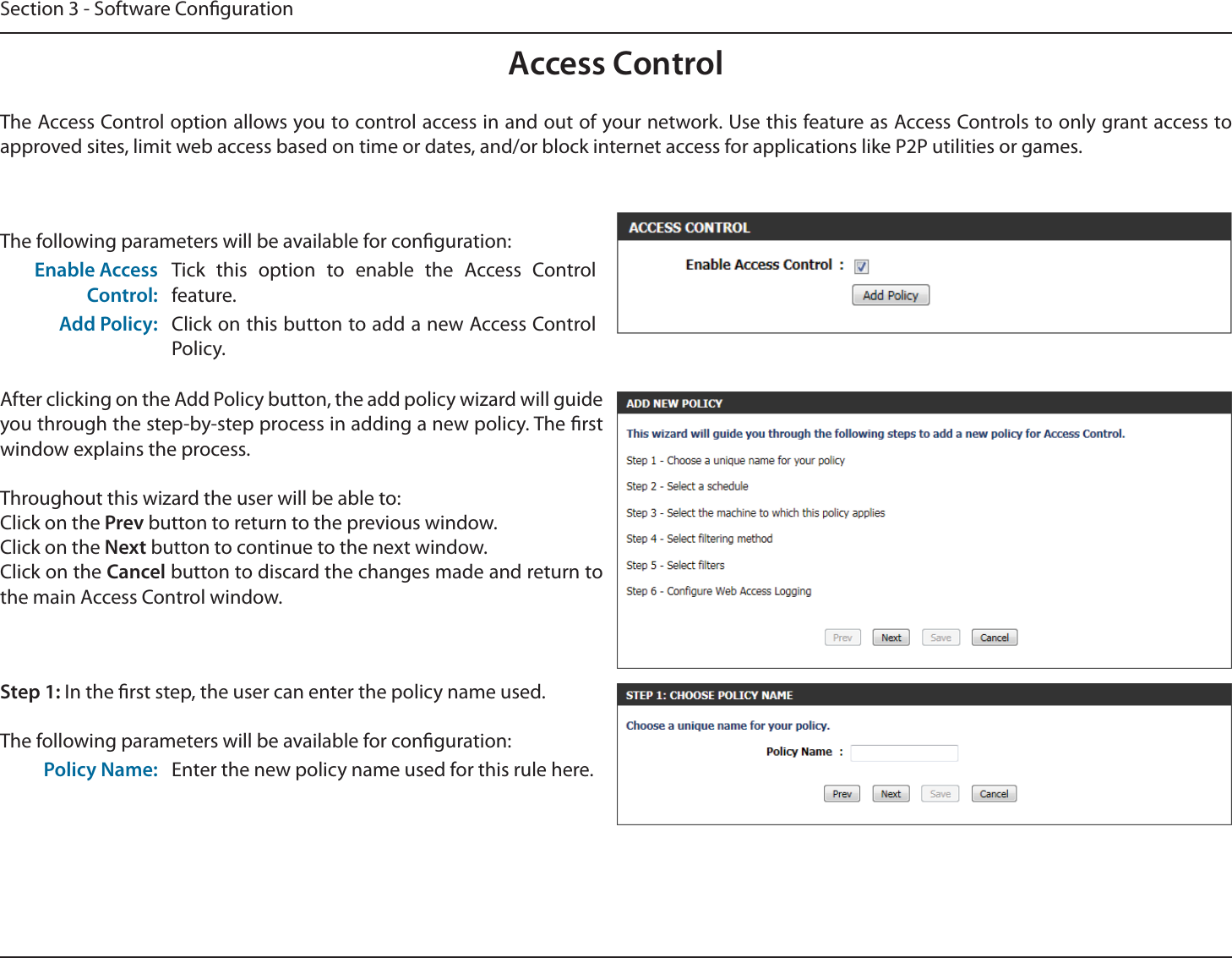 Section 3 - Software CongurationAccess ControlThe Access Control option allows you to control access in and out of your network. Use this feature as Access Controls to only grant access to approved sites, limit web access based on time or dates, and/or block internet access for applications like P2P utilities or games.The following parameters will be available for conguration:Enable Access Control:Tick this option to enable the Access Control feature.Add Policy: Click on this button to add a new Access Control Policy.After clicking on the Add Policy button, the add policy wizard will guide you through the step-by-step process in adding a new policy. The rst window explains the process.Throughout this wizard the user will be able to:Click on the Prev button to return to the previous window.Click on the Next button to continue to the next window.Click on the Cancel button to discard the changes made and return to the main Access Control window.Step 1: In the rst step, the user can enter the policy name used.The following parameters will be available for conguration:Policy Name: Enter the new policy name used for this rule here.