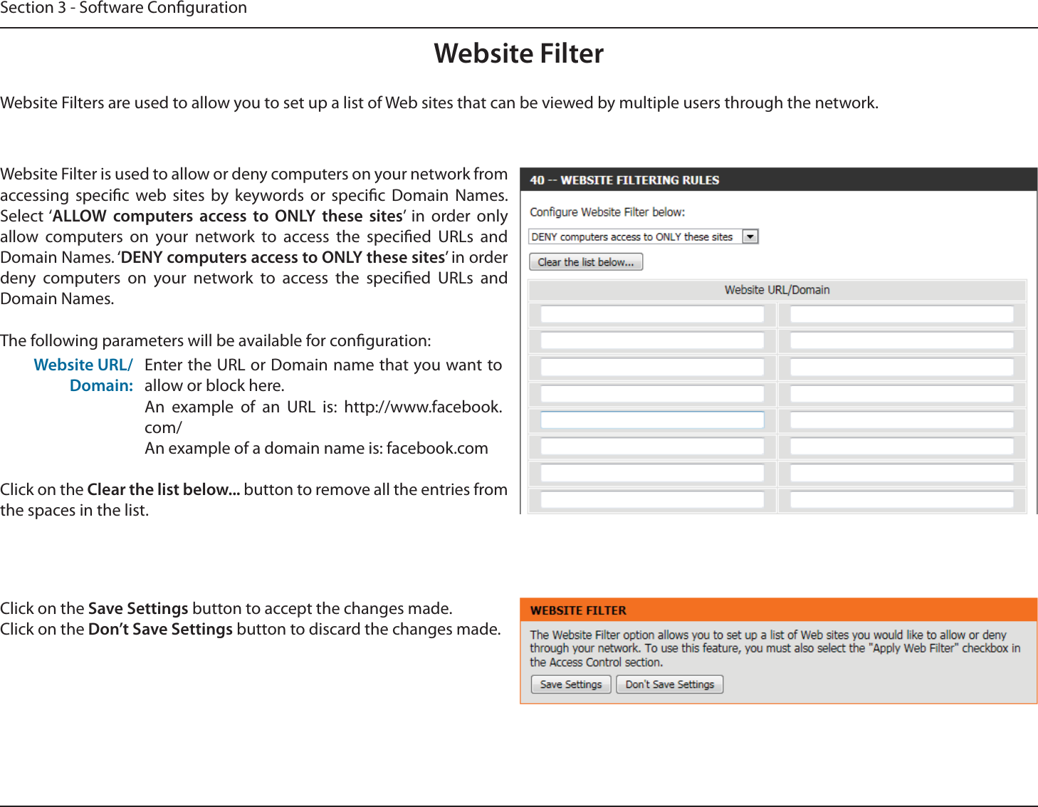 Section 3 - Software CongurationWebsite FilterWebsite Filters are used to allow you to set up a list of Web sites that can be viewed by multiple users through the network.Website Filter is used to allow or deny computers on your network from accessing specic web sites by keywords or specic Domain Names. Select ‘ALLOW computers access to ONLY these sites’ in order only allow computers on your network to access the specied URLs and Domain Names. ‘DENY computers access to ONLY these sites’ in order deny computers on your network to access the specied URLs and Domain Names.The following parameters will be available for conguration:Website URL/Domain:Enter the URL or Domain name that you want to allow or block here.An example of an URL is: http://www.facebook.com/An example of a domain name is: facebook.comClick on the Clear the list below... button to remove all the entries from the spaces in the list.Click on the Save Settings button to accept the changes made.Click on the Don’t Save Settings button to discard the changes made.