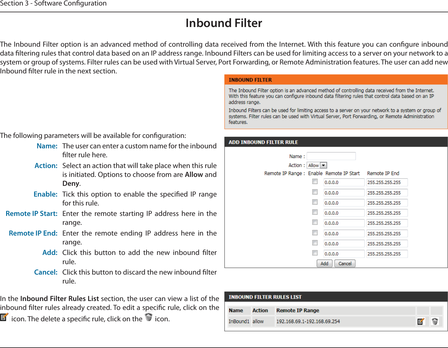 Section 3 - Software CongurationInbound FilterThe Inbound Filter option is an advanced method of controlling data received from the Internet. With this feature you can congure inbound data ltering rules that control data based on an IP address range. Inbound Filters can be used for limiting access to a server on your network to a system or group of systems. Filter rules can be used with Virtual Server, Port Forwarding, or Remote Administration features. The user can add new Inbound lter rule in the next section.The following parameters will be available for conguration:Name: The user can enter a custom name for the inbound lter rule here.Action: Select an action that will take place when this rule is initiated. Options to choose from are Allow and Deny.Enable: Tick this option to enable the specied IP range for this rule.Remote IP Start: Enter the remote starting IP address here in the range.Remote IP End: Enter the remote ending IP address here in the range.Add: Click this button to add the new inbound lter rule.Cancel: Click this button to discard the new inbound lter rule.In the Inbound Filter Rules List section, the user can view a list of the inbound lter rules already created. To edit a specic rule, click on the  icon. The delete a specic rule, click on the   icon.