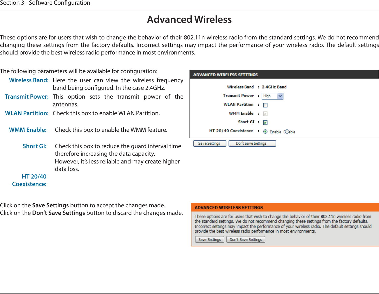 Section 3 - Software CongurationAdvanced WirelessThese options are for users that wish to change the behavior of their 802.11n wireless radio from the standard settings. We do not recommend changing these settings from the factory defaults. Incorrect settings may impact the performance of your wireless radio. The default settings should provide the best wireless radio performance in most environments.The following parameters will be available for conguration:Wireless Band: Here the user can view the wireless frequency band being congured. In the case 2.4GHz.Transmit Power: This option sets the transmit power of the antennas.WLAN Partition:WMM Enable:Short GI:HT 20/40 Coexistence:Check this box to enable WLAN Partition.Check this box to enable the WMM feature.Check this box to reduce the guard interval time therefore increasing the data capacity. However, it’s less reliable and may create higher data loss.Click on the Save Settings button to accept the changes made.Click on the Don’t Save Settings button to discard the changes made.