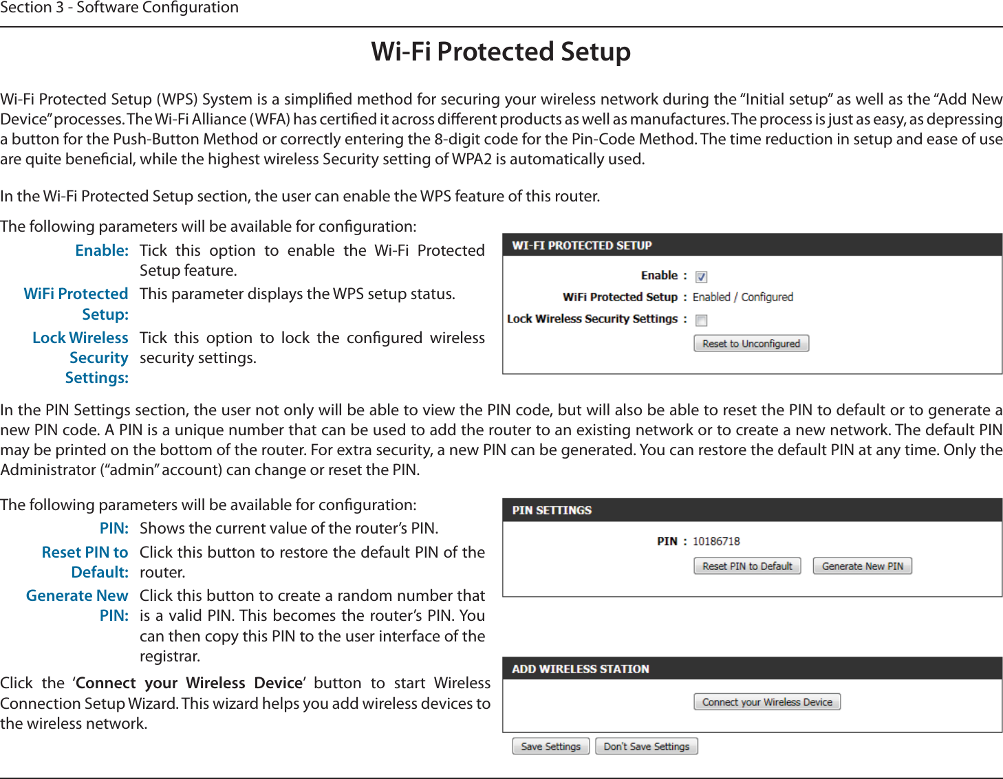 Section 3 - Software CongurationWi-Fi Protected SetupWi-Fi Protected Setup (WPS) System is a simplied method for securing your wireless network during the “Initial setup” as well as the “Add New Device” processes. The Wi-Fi Alliance (WFA) has certied it across dierent products as well as manufactures. The process is just as easy, as depressing a button for the Push-Button Method or correctly entering the 8-digit code for the Pin-Code Method. The time reduction in setup and ease of use are quite benecial, while the highest wireless Security setting of WPA2 is automatically used.The following parameters will be available for conguration:Enable: Tick this option to enable the Wi-Fi Protected Setup feature.WiFi Protected Setup:This parameter displays the WPS setup status.Lock Wireless Security Settings:Tick this option to lock the congured wireless security settings.In the PIN Settings section, the user not only will be able to view the PIN code, but will also be able to reset the PIN to default or to generate a new PIN code. A PIN is a unique number that can be used to add the router to an existing network or to create a new network. The default PIN may be printed on the bottom of the router. For extra security, a new PIN can be generated. You can restore the default PIN at any time. Only the Administrator (“admin” account) can change or reset the PIN.In the Wi-Fi Protected Setup section, the user can enable the WPS feature of this router. The following parameters will be available for conguration:PIN: Shows the current value of the router’s PIN.Reset PIN to Default:Click this button to restore the default PIN of the router.Generate New PIN:Click this button to create a random number that is a valid PIN. This becomes the router’s PIN. You can then copy this PIN to the user interface of the registrar.Click the ‘Connect your Wireless Device’ button to start Wireless Connection Setup Wizard. This wizard helps you add wireless devices to the wireless network.