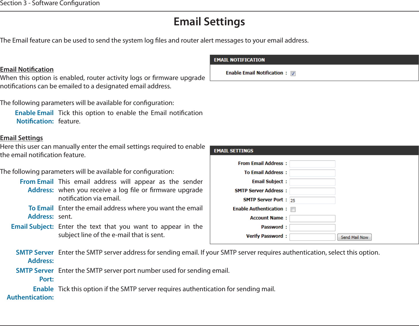 Section 3 - Software CongurationEmail SettingsEmail NoticationWhen this option is enabled, router activity logs or rmware upgrade notications can be emailed to a designated email address.The following parameters will be available for conguration:Enable Email Notication:Tick this option to enable the Email notication feature.Email SettingsHere this user can manually enter the email settings required to enable the email notication feature.The following parameters will be available for conguration:From Email Address:This email address will appear as the sender when you receive a log le or rmware upgrade notication via email.To Email Address:Enter the email address where you want the email sent.Email Subject: Enter the text that you want to appear in the subject line of the e-mail that is sent.SMTP Server Address:Enter the SMTP server address for sending email. If your SMTP server requires authentication, select this option.SMTP Server Port:Enter the SMTP server port number used for sending email. Enable Authentication:Tick this option if the SMTP server requires authentication for sending mail.The Email feature can be used to send the system log les and router alert messages to your email address.