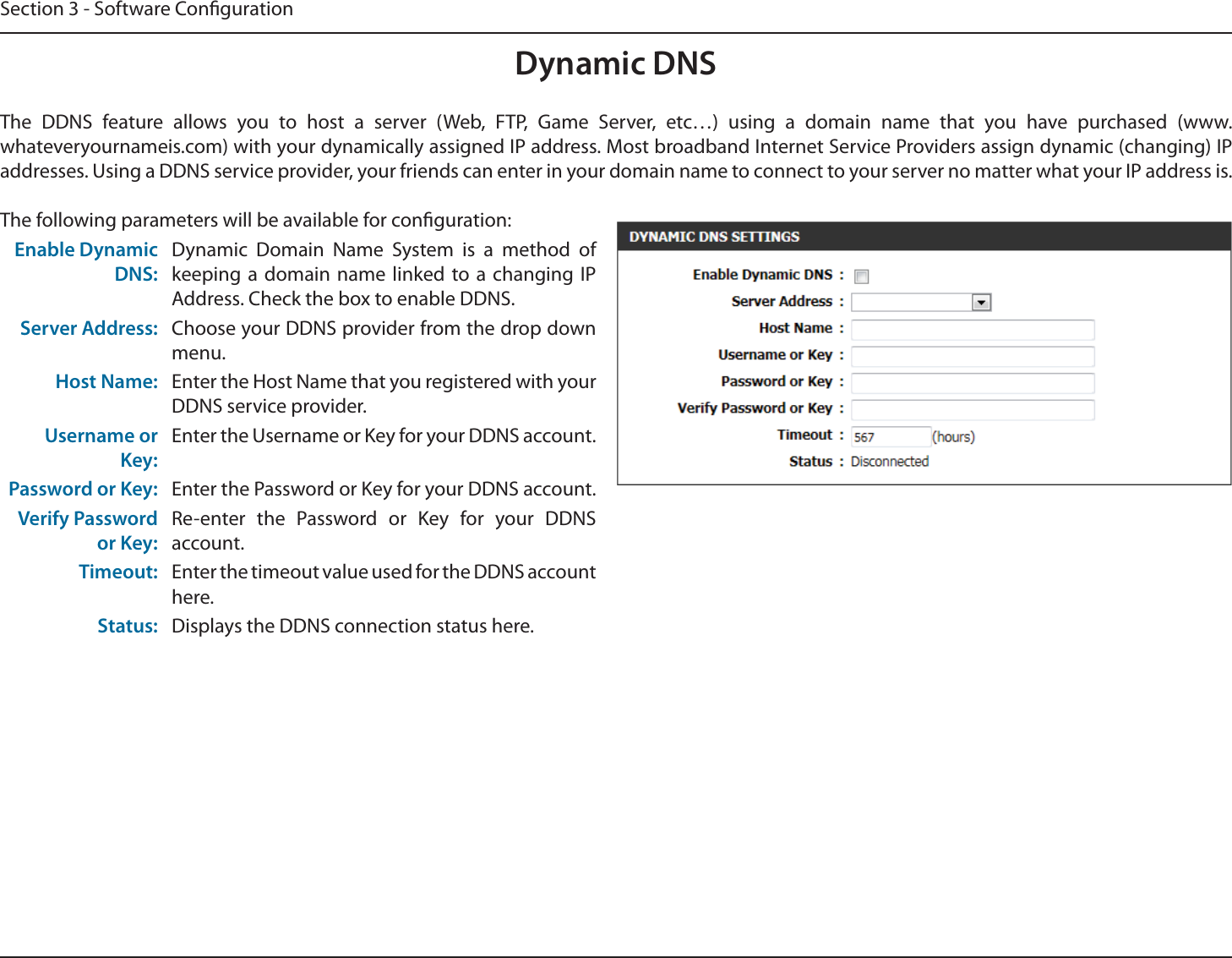 Section 3 - Software CongurationDynamic DNSThe DDNS feature allows you to host a server (Web, FTP, Game Server, etc…) using a domain name that you have purchased (www.whateveryournameis.com) with your dynamically assigned IP address. Most broadband Internet Service Providers assign dynamic (changing) IP addresses. Using a DDNS service provider, your friends can enter in your domain name to connect to your server no matter what your IP address is.The following parameters will be available for conguration:Enable Dynamic DNS:Dynamic Domain Name System is a method of keeping a domain name linked to a changing IP Address. Check the box to enable DDNS.Server Address: Choose your DDNS provider from the drop down menu.Host Name: Enter the Host Name that you registered with your DDNS service provider.Username or Key:Enter the Username or Key for your DDNS account.Password or Key: Enter the Password or Key for your DDNS account.Verify Password or Key:Re-enter the Password or Key for your DDNS account.Timeout: Enter the timeout value used for the DDNS account here.Status: Displays the DDNS connection status here.