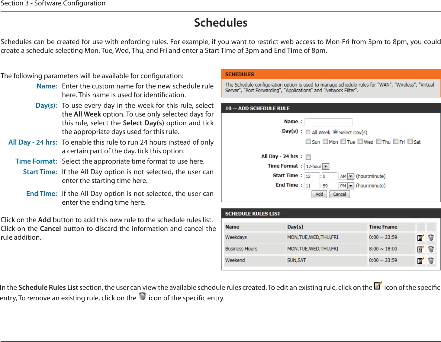 Section 3 - Software CongurationSchedulesThe following parameters will be available for conguration:Name: Enter the custom name for the new schedule rule here. This name is used for identication.Day(s): To use every day in the week for this rule, select the All Week option. To use only selected days for this rule, select the Select Day(s) option and tick the appropriate days used for this rule.All Day - 24 hrs: To enable this rule to run 24 hours instead of only a certain part of the day, tick this option.Time Format: Select the appropriate time format to use here.Start Time: If the All Day option is not selected, the user can enter the starting time here.End Time: If the All Day option is not selected, the user can enter the ending time here.Click on the Add button to add this new rule to the schedule rules list.Click on the Cancel button to discard the information and cancel the rule addition.In the Schedule Rules List section, the user can view the available schedule rules created. To edit an existing rule, click on the   icon of the specic entry, To remove an existing rule, click on the   icon of the specic entry.Schedules can be created for use with enforcing rules. For example, if you want to restrict web access to Mon-Fri from 3pm to 8pm, you could create a schedule selecting Mon, Tue, Wed, Thu, and Fri and enter a Start Time of 3pm and End Time of 8pm.