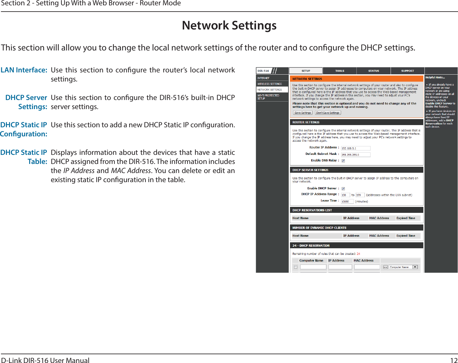 12D-Link DIR-516 User ManualSection 2 - Setting Up With a Web Browser - Router ModeThis section will allow you to change the local network settings of the router and to congure the DHCP settings.Network SettingsUse this section to congure the router’s local network settings.Use this section to congure the DIR-516’s built-in DHCP server settings.Use this section to add a new DHCP Static IP conguration.Displays information about the devices that have a static DHCP assigned from the DIR-516. The information includes the IP Address and MAC Address. You can delete or edit an existing static IP conguration in the table.LAN Interface:DHCP Server Settings:DHCP Static IP Conguration:DHCP Static IP Table: 