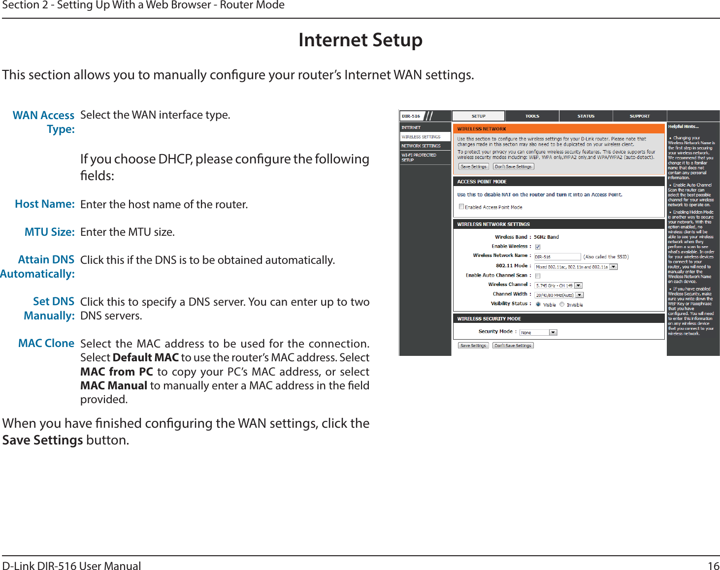 16D-Link DIR-516 User ManualSection 2 - Setting Up With a Web Browser - Router ModeInternet SetupThis section allows you to manually congure your router’s Internet WAN settings.Select the WAN interface type.If you choose DHCP, please congure the following elds:Enter the host name of the router.Enter the MTU size.Click this if the DNS is to be obtained automatically.Click this to specify a DNS server. You can enter up to two DNS servers.Select the MAC address to be used for the connection. Select Default MAC to use the router’s MAC address. Select MAC from PC to copy your PC’s MAC address, or select MAC Manual to manually enter a MAC address in the eld provided. WAN Access Type:Host Name:MTU Size:Attain DNS Automatically:Set DNS Manually:MAC Clone   When you have nished conguring the WAN settings, click the Save Settings button.