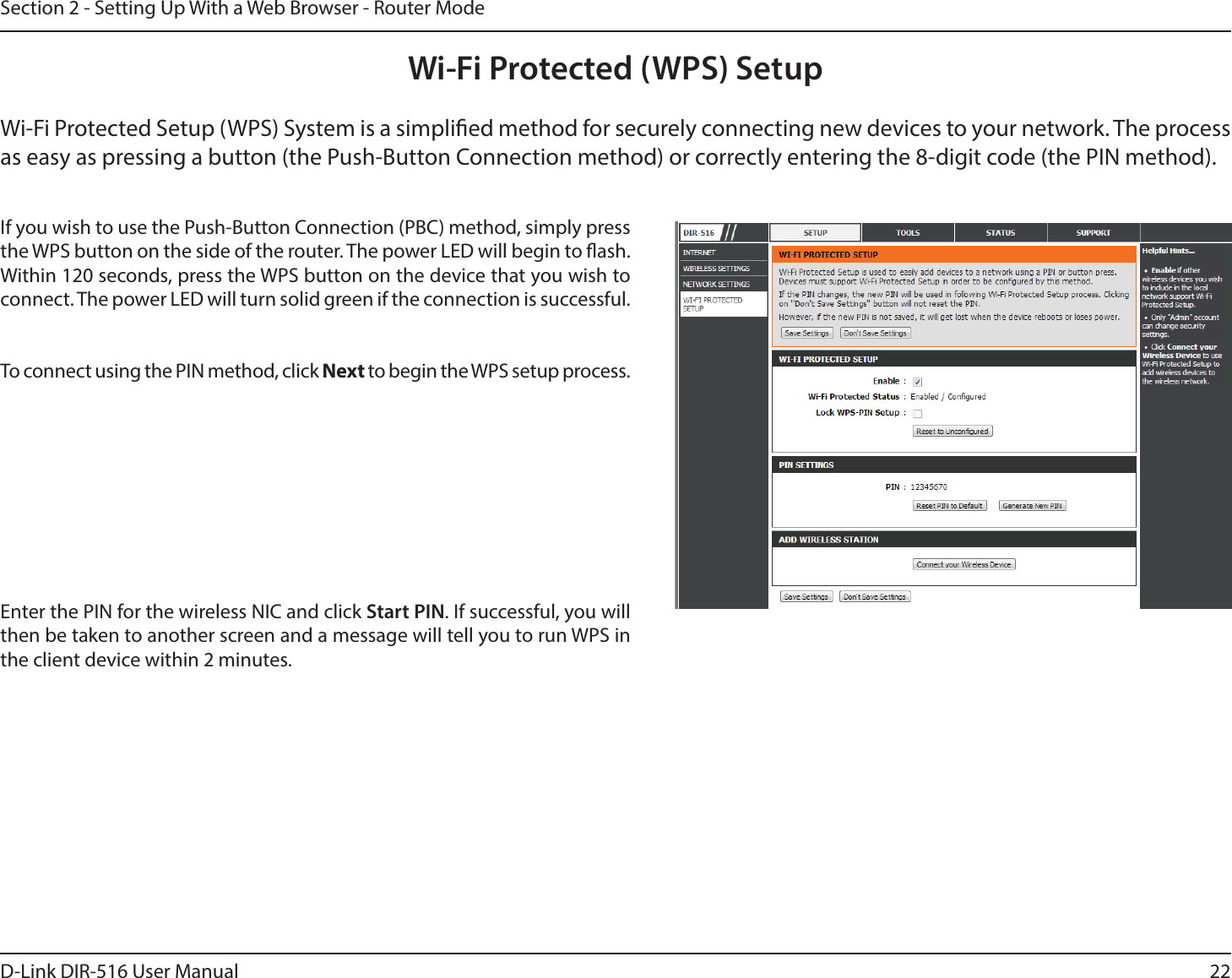 22D-Link DIR-516 User ManualSection 2 - Setting Up With a Web Browser - Router ModeWi-Fi Protected (WPS) SetupWi-Fi Protected Setup (WPS) System is a simplied method for securely connecting new devices to your network. The process as easy as pressing a button (the Push-Button Connection method) or correctly entering the 8-digit code (the PIN method).If you wish to use the Push-Button Connection (PBC) method, simply press the WPS button on the side of the router. The power LED will begin to ash. Within 120 seconds, press the WPS button on the device that you wish to connect. The power LED will turn solid green if the connection is successful. To connect using the PIN method, click Next to begin the WPS setup process. Enter the PIN for the wireless NIC and click Start PIN. If successful, you will then be taken to another screen and a message will tell you to run WPS in the client device within 2 minutes.