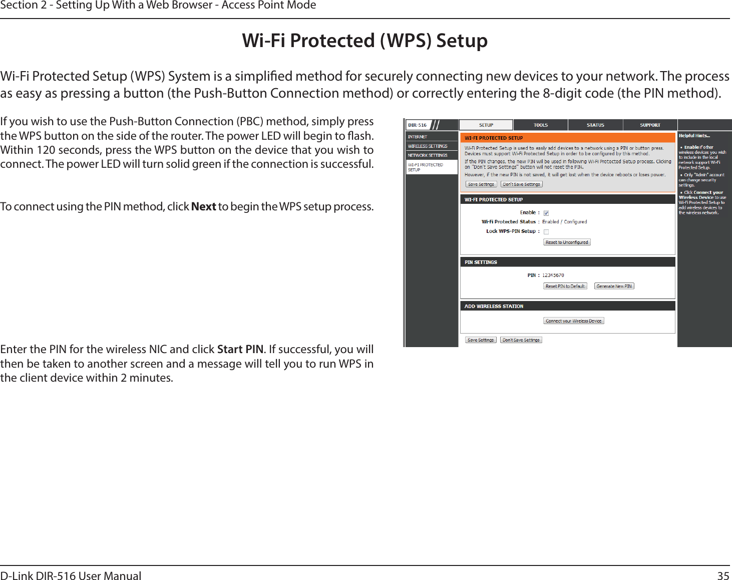 35D-Link DIR-516 User ManualSection 2 - Setting Up With a Web Browser - Access Point ModeWi-Fi Protected (WPS) SetupIf you wish to use the Push-Button Connection (PBC) method, simply press the WPS button on the side of the router. The power LED will begin to ash. Within 120 seconds, press the WPS button on the device that you wish to connect. The power LED will turn solid green if the connection is successful. To connect using the PIN method, click Next to begin the WPS setup process. Enter the PIN for the wireless NIC and click Start PIN. If successful, you will then be taken to another screen and a message will tell you to run WPS in the client device within 2 minutes.Wi-Fi Protected Setup (WPS) System is a simplied method for securely connecting new devices to your network. The process as easy as pressing a button (the Push-Button Connection method) or correctly entering the 8-digit code (the PIN method).