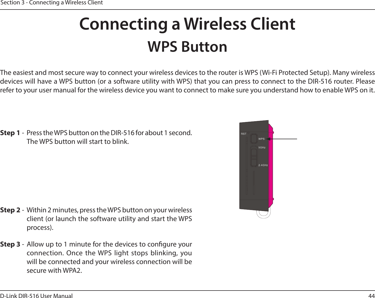 44D-Link DIR-516 User ManualSection 3 - Connecting a Wireless ClientConnecting a Wireless ClientWPS ButtonStep 2 -  Within 2 minutes, press the WPS button on your wireless client (or launch the software utility and start the WPS process).The easiest and most secure way to connect your wireless devices to the router is WPS (Wi-Fi Protected Setup). Many wireless devices will have a WPS button (or a software utility with WPS) that you can press to connect to the DIR-516 router. Please refer to your user manual for the wireless device you want to connect to make sure you understand how to enable WPS on it.Step 1 -  Press the WPS button on the DIR-516 for about 1 second. The WPS button will start to blink.Step 3 - Allow up to 1 minute for the devices to congure your connection. Once the WPS light stops blinking, you will be connected and your wireless connection will be secure with WPA2.
