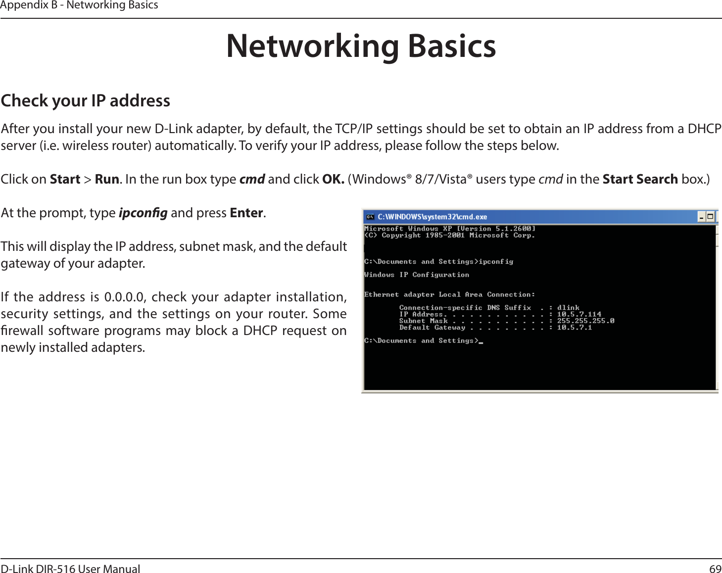69D-Link DIR-516 User ManualAppendix B - Networking BasicsNetworking BasicsCheck your IP addressAfter you install your new D-Link adapter, by default, the TCP/IP settings should be set to obtain an IP address from a DHCP server (i.e. wireless router) automatically. To verify your IP address, please follow the steps below.Click on Start &gt; Run. In the run box type cmd and click OK. (Windows® 8/7/Vista® users type cmd in the Start Search box.)At the prompt, type ipcong and press Enter.This will display the IP address, subnet mask, and the default gateway of your adapter.If the address is 0.0.0.0, check your adapter installation, security settings, and the settings on your router. Some rewall software programs may block a DHCP request on newly installed adapters. 