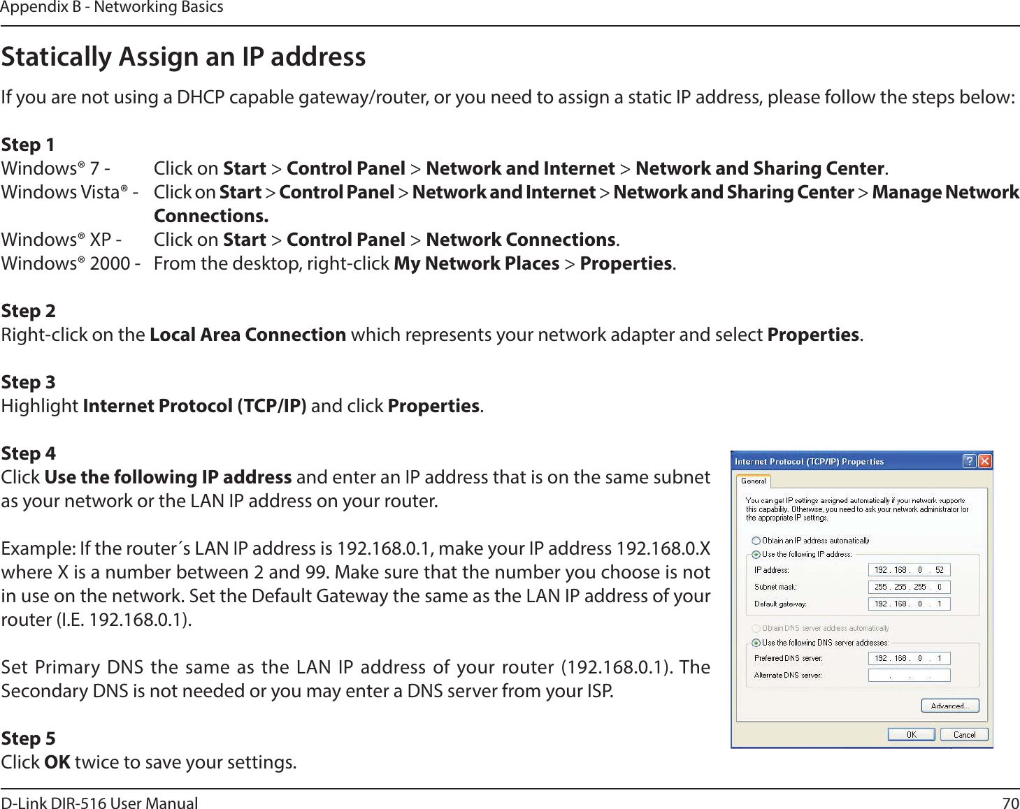 70D-Link DIR-516 User ManualAppendix B - Networking BasicsStatically Assign an IP addressIf you are not using a DHCP capable gateway/router, or you need to assign a static IP address, please follow the steps below:Step 1Windows® 7 -  Click on Start &gt; Control Panel &gt; Network and Internet &gt; Network and Sharing Center.Windows Vista® -  Click on Start &gt; Control Panel &gt; Network and Internet &gt; Network and Sharing Center &gt; Manage Network     Connections.Windows® XP -  Click on Start &gt; Control Panel &gt; Network Connections.Windows® 2000 -  From the desktop, right-click My Network Places &gt; Properties.Step 2Right-click on the Local Area Connection which represents your network adapter and select Properties.Step 3Highlight Internet Protocol (TCP/IP) and click Properties.Step 4Click Use the following IP address and enter an IP address that is on the same subnet as your network or the LAN IP address on your router. Example: If the router´s LAN IP address is 192.168.0.1, make your IP address 192.168.0.X where X is a number between 2 and 99. Make sure that the number you choose is not in use on the network. Set the Default Gateway the same as the LAN IP address of your router (I.E. 192.168.0.1). Set Primary DNS the same as the LAN IP address of your router (192.168.0.1). The Secondary DNS is not needed or you may enter a DNS server from your ISP.Step 5Click OK twice to save your settings.