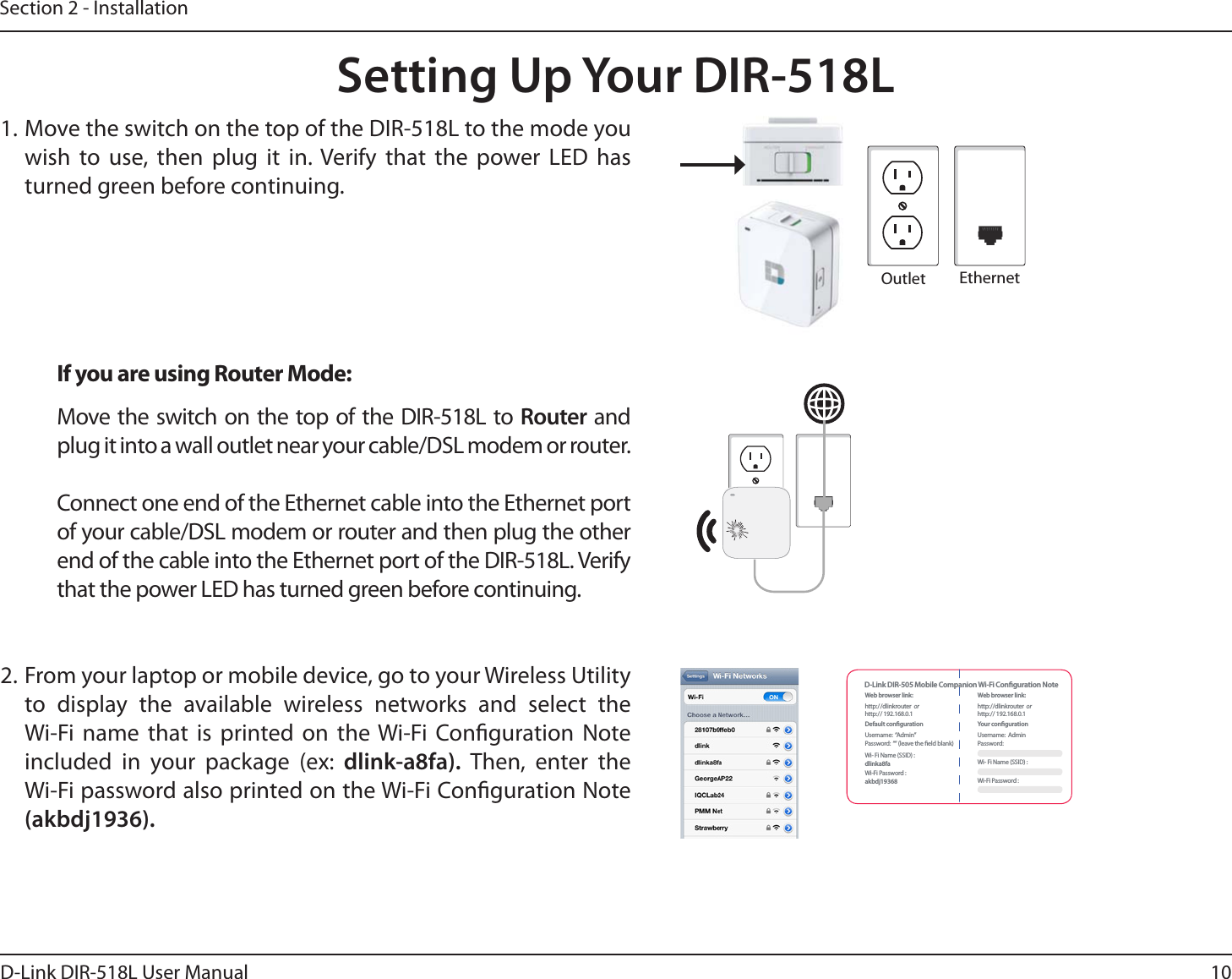 10D-Link DIR-518L User ManualSection 2 - InstallationSetting Up Your DIR-518L1. Move the switch on the top of the DIR-518L to the mode you wish to use, then plug it in. Verify that the power LED has turned green before continuing.If you are using Router Mode:Move the switch on the top of the DIR-518L to Router and plug it into a wall outlet near your cable/DSL modem or router.Connect one end of the Ethernet cable into the Ethernet port of your cable/DSL modem or router and then plug the other end of the cable into the Ethernet port of the DIR-518L. Verify that the power LED has turned green before continuing. 2. From your laptop or mobile device, go to your Wireless Utility to display the available wireless networks and select the Wi-Fi name that is printed on the Wi-Fi Conguration Note included in your package (ex: dlink-a8fa).  Then, enter the Wi-Fi password also printed on the Wi-Fi Conguration Note (akbdj1936).Outlet EthernetWeb browser link:http:/ /dlinkrouter  or  http:// 192.168.0.1Default congurationUsername:  “Admin”Password:  ““ (leave the eld blank)Wi- Fi Name (SSID) : dlinka8faWi-Fi Password : akbdj19368Web browser link:http://dlinkrouter  or  http:// 192.168.0.1Your congurationUsername:  AdminPassword:Wi- Fi Name (SSID) : Wi-Fi Password : D-Link DIR-505 Mobile Companion Wi-Fi Conguration Note