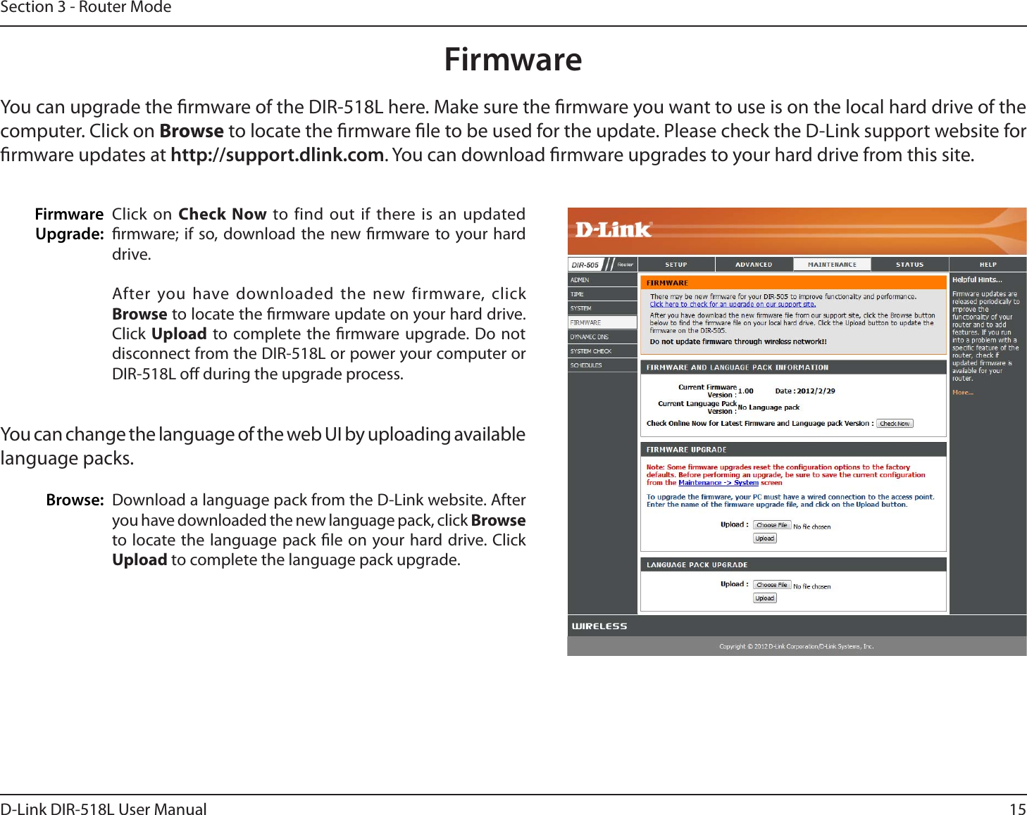 15D-Link DIR-518L User ManualSection 3 - Router ModeFirmwareUpgrade: FirmwareYou can upgrade the rmware of the DIR-518L here. Make sure the rmware you want to use is on the local hard drive of the computer. Click on Browse to locate the rmware le to be used for the update. Please check the D-Link support website for rmware updates at http://support.dlink.com. You can download rmware upgrades to your hard drive from this site.Download a language pack from the D-Link website. After you have downloaded the new language pack, click Browseto locate the language pack le on your hard drive. Click Upload to complete the language pack upgrade.You can change the language of the web UI by uploading available language packs.Browse:Click on Check Now to find out if there is an updated rmware; if so, download the new rmware to your hard drive.After you have downloaded the new firmware, click Browse to locate the rmware update on your hard drive. Click Upload to complete the rmware upgrade. Do not disconnect from the DIR-518L or power your computer or DIR-518L o during the upgrade process.