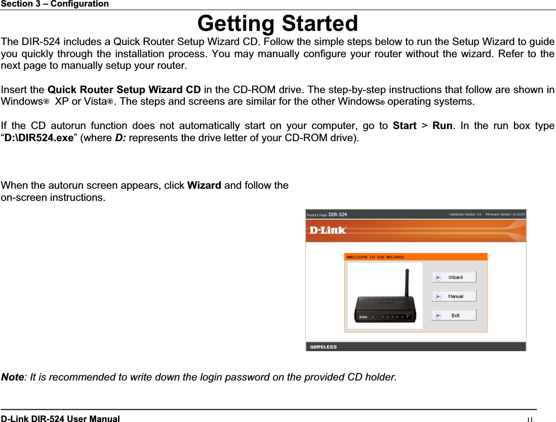 Section 3 – Configuration Getting StartedThe DIR-524 includes a Quick Router Setup Wizard CD. Follow the simple steps below to run the Setup Wizard to guide you quickly through the installation process. You may manually configure your router without the wizard. Refer to the next page to manually setup your router.Insert the Quick Router Setup Wizard CD in the CD-ROM drive. The step-by-step instructions that follow are shown in Windows   XP or Vista . The steps and screens are similar for the other Windows® operating systems. If the CD autorun function does not automatically start on your computer, go to Start &gt; Run. In the run box type “D:\DIR524.exe” (where D: represents the drive letter of your CD-ROM drive). When the autorun screen appears, click Wizard and follow the   on-screen instructions.   Note: It is recommended to write down the login password on the provided CD holder.————————————————————————————————————————————————————————————D-Link DIR-524 User Manual                                                                                           11