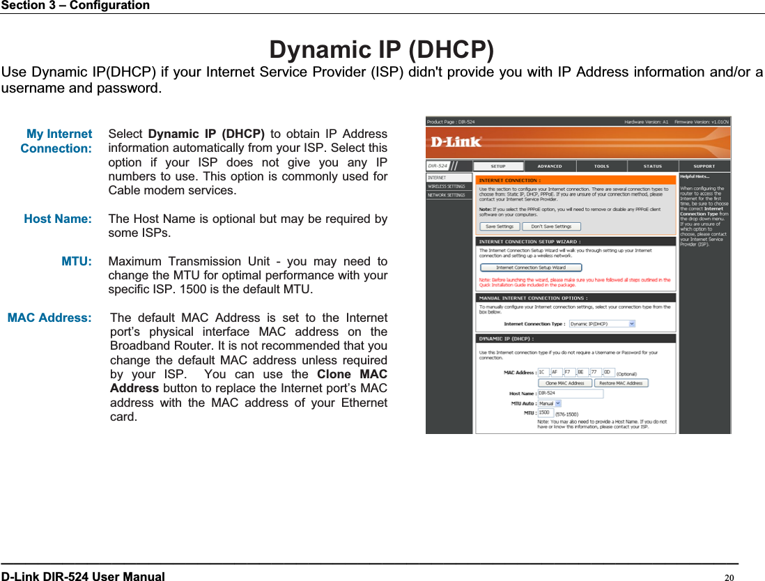 Section 3 – Configuration Dynamic IP (DHCP)Use Dynamic IP(DHCP) if your Internet Service Provider (ISP) didn&apos;t provide you with IP Address information and/or a username and password. My Internet Connection:Select Dynamic IP (DHCP) to obtain IP Address information automatically from your ISP. Select this option if your ISP does not give you any IP numbers to use. This option is commonly used for Cable modem services. Host Name: The Host Name is optional but may be required by some ISPs.   MTU: Maximum Transmission Unit - you may need to change the MTU for optimal performance with your specific ISP. 1500 is the default MTU. MAC Address:    The default MAC Address is set to the Internet port’s physical interface MAC address on the Broadband Router. It is not recommended that you change the default MAC address unless required by your ISP.  You can use the Clone MAC Address button to replace the Internet port’s MAC address with the MAC address of your Ethernet card.————————————————————————————————————————————————————————————D-Link DIR-524 User Manual                                                                                           20