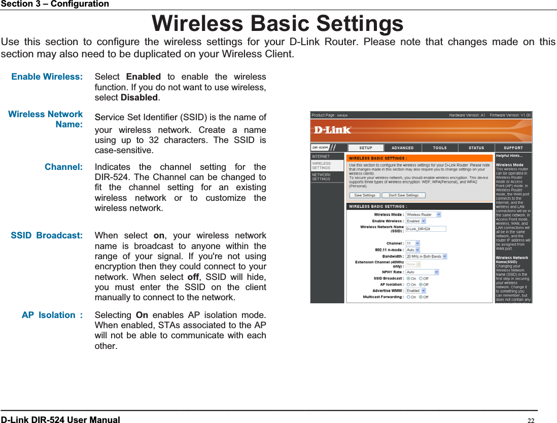 Section 3 – Configuration Wireless Basic Settings Use this section to configure the wireless settings for your D-Link Router. Please note that changes made on this section may also need to be duplicated on your Wireless Client.   Enable Wireless: Select Enabled to enable the wireless function. If you do not want to use wireless, select Disabled.Wireless Network Name:6ervice Set Identifier (SSID) is the name of your wireless network. Create a name using up to 32 characters. The SSID is case-sensitive.Channel: Indicates the channel setting for the DIR-524. The Channel can be changed to fit the channel setting for an existing wireless network or to customize the wireless network. SSID Broadcast: When select on, your wireless network name is broadcast to anyone within the range of your signal. If you&apos;re not using encryption then they could connect to your network. When select off, SSID will hide, you must enter the SSID on the client manually to connect to the network. AP Isolation : Selecting  On enables AP isolation mode. When enabled, STAs associated to the AP will not be able to communicate with each other.————————————————————————————————————————————————————————————D-Link DIR-524 User Manual                                                                                           22