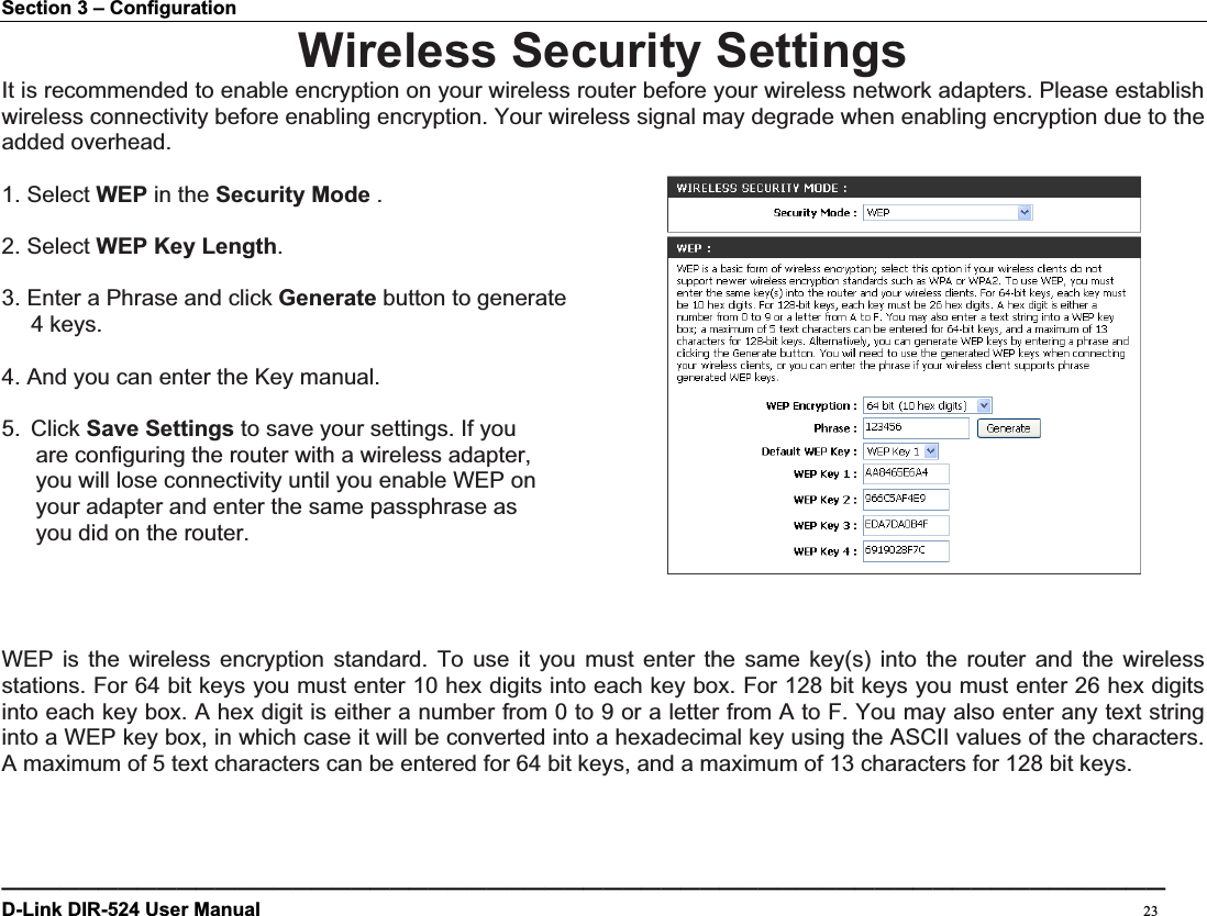 Section 3 – Configuration Wireless Security Settings It is recommended to enable encryption on your wireless router before your wireless network adapters. Please establish wireless connectivity before enabling encryption. Your wireless signal may degrade when enabling encryption due to the added overhead. 1. Select WEP in the Security Mode .2. Select WEP Key Length.3. Enter a Phrase and click Generate button to generate 4 keys. 4. And you can enter the Key manual.5. Click Save Settings to save your settings. If you   are configuring the router with a wireless adapter,   you will lose connectivity until you enable WEP on   your adapter and enter the same passphrase as   you did on the router. WEP is the wireless encryption standard. To use it you must enter the same key(s) into the router and the wireless stations. For 64 bit keys you must enter 10 hex digits into each key box. For 128 bit keys you must enter 26 hex digits into each key box. A hex digit is either a number from 0 to 9 or a letter from A to F. You may also enter any text string into a WEP key box, in which case it will be converted into a hexadecimal key using the ASCII values of the characters. A maximum of 5 text characters can be entered for 64 bit keys, and a maximum of 13 characters for 128 bit keys. ————————————————————————————————————————————————————————————D-Link DIR-524 User Manual                                                                                           23