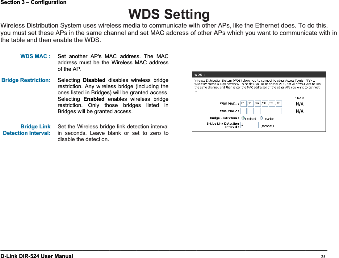 Section 3 – Configuration WDS Setting Wireless Distribution System uses wireless media to communicate with other APs, like the Ethernet does. To do this, you must set these APs in the same channel and set MAC address of other APs which you want to communicate with in the table and then enable the WDS. WDS MAC :  Set another AP&apos;s MAC address. The MAC address must be the Wireless MAC address of the AP. Bridge Restriction:  Selecting  Disabled disables wireless bridge restriction. Any wireless bridge (including the ones listed in Bridges) will be granted access. Selecting  Enabled enables wireless bridge restriction. Only those bridges listed in Bridges will be granted access. Bridge Link Detection Interval: Set the Wireless bridge link detection interval in seconds. Leave blank or set to zero to disable the detection. ————————————————————————————————————————————————————————————D-Link DIR-524 User Manual                                                                                           25