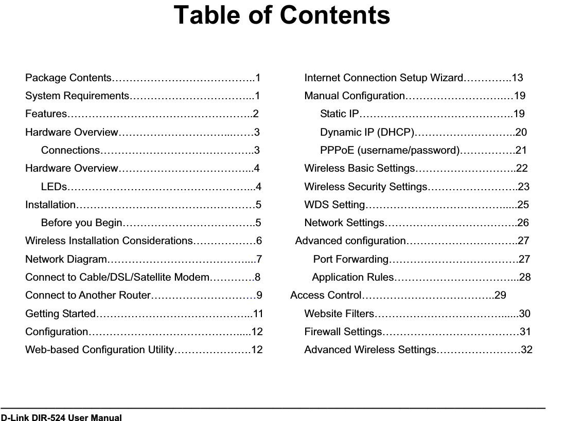 Table of ContentsPackage Contents…………………………………..1System Requirements……………………………...1Features……………………………………………..2Hardware Overview…………………………...……3Connections……………………………………..3Hardware Overview………………………………...4LEDs……………………………………………...4Installation……………………………………………5Before you Begin………………………………..5Wireless Installation Considerations………………6Network Diagram…………………………………....7Connect to Cable/DSL/Satellite Modem………….8Connect to Another Router…………………………9Getting Started……………………………………...11 Configuration…………………………………….....12Web-based Configuration Utility………………….12Internet Connection Setup Wizard…………..13Manual Configuration……………………….…19Static IP……………………………………..19Dynamic IP (DHCP)………………………..20PPPoE (username/password)…………….21Wireless Basic Settings………………………..22Wireless Security Settings……………………..23WDS Setting………………………………….....25Network Settings………………………………..26Advanced configuration…………………………..27 Port Forwarding……………………………….27 Application Rules……………………………...28Access Control………………………………..29Website Filters………………………………......30Firewall Settings…………………………………31Advanced Wireless Settings……………………32————————————————————————————————————————————————————————————D-Link DIR-524 User Manual                        