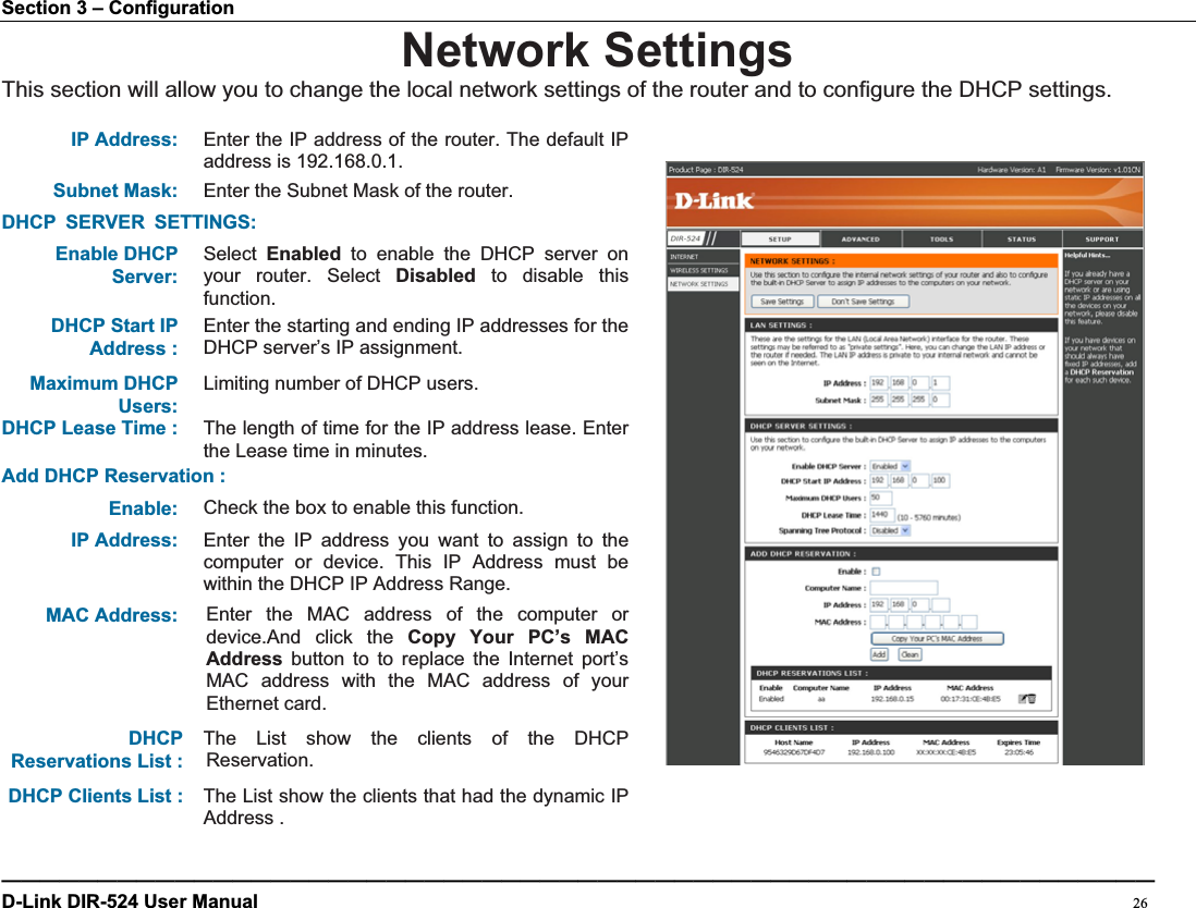 Section 3 – Configuration Network SettingsThis section will allow you to change the local network settings of the router and to configure the DHCP settings. IP Address: Enter the IP address of the router. The default IP address is 192.168.0.1. Subnet Mask: Enter the Subnet Mask of the router. DHCP SERVER SETTINGS:Enable DHCP Server:Select Enabled to enable the DHCP server on your router. Select Disabled to disable this function.DHCP Start IP Address : Enter the starting and ending IP addresses for the DHCP server’s IP assignment. Maximum DHCP Users:Limiting number of DHCP users. DHCP Lease Time :  The length of time for the IP address lease. Enter the Lease time in minutes. Add DHCP Reservation :Enable: Check the box to enable this function. IP Address: Enter the IP address you want to assign to the computer or device. This IP Address must be within the DHCP IP Address Range. MAC Address:  Enter the MAC address of the computer or device.And click the Copy Your PC’s MAC Address button to to replace the Internet port’s MAC address with the MAC address of your Ethernet card.   DHCPReservations List : The List show the clients of the DHCP Reservation.  DHCP Clients List :  The List show the clients that had thedynamic IP Address . ————————————————————————————————————————————————————————————D-Link DIR-524 User Manual                                                                                           26