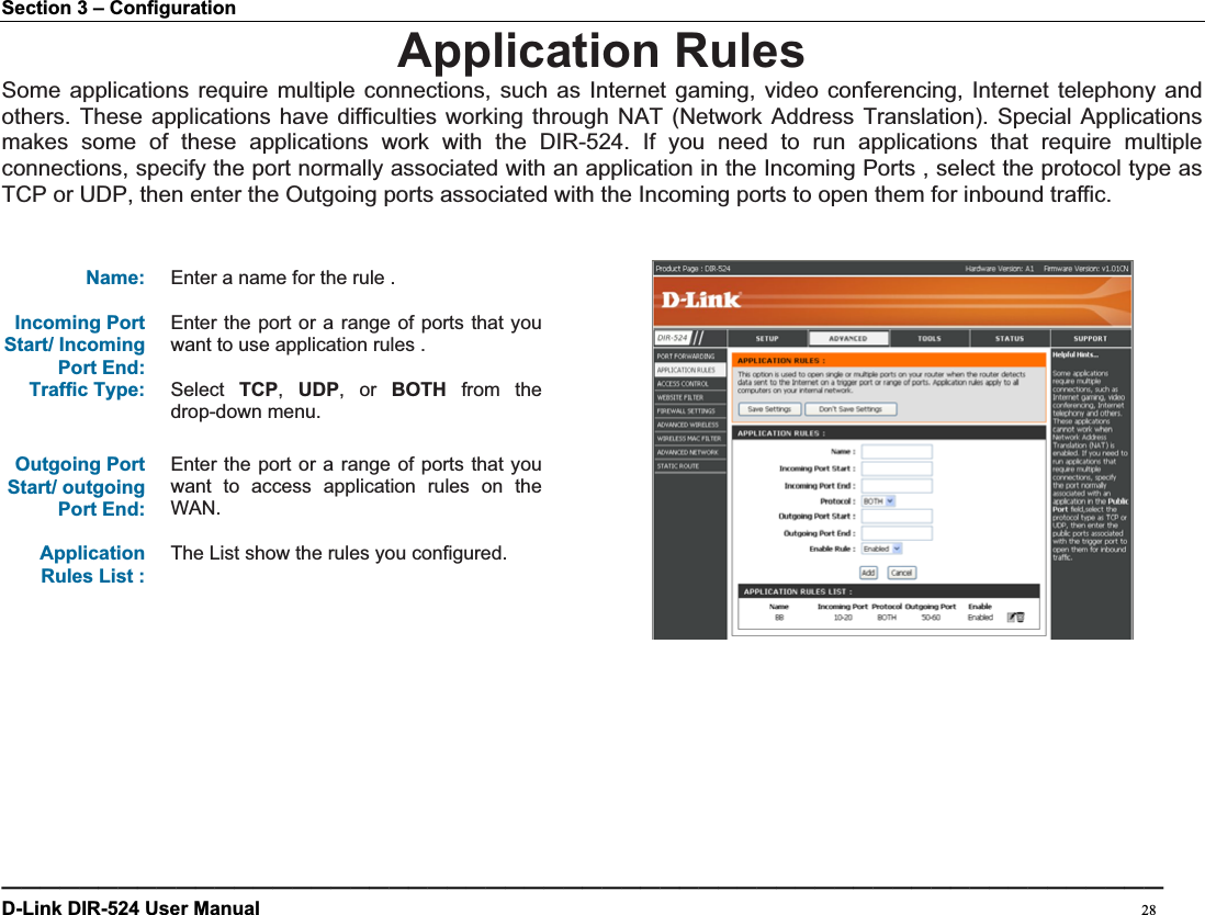 Section 3 – Configuration Application Rules Some applications require multiple connections, such as Internet gaming, video conferencing, Internet telephony and others. These applications have difficulties working through NAT (Network Address Translation). Special Applications makes some of these applications work with the DIR-524. If you need to run applications that require multiple connections, specify the port normally associated with an application in the Incoming Ports , select the protocol type as TCP or UDP, then enter the Outgoing ports associated with the Incoming ports to open them for inbound traffic. Name: Enter a name for the rule . Incoming Port Start/ Incoming Port End:Enter the port or a range of ports that you want to use application rules .Traffic Type: Select TCP,UDP, or BOTH from the drop-down menu. Outgoing Port Start/ outgoing Port End: Enter the port or a range of ports that you want to access application rules on the WAN.ApplicationRules List :   The List show the rules you configured. ————————————————————————————————————————————————————————————D-Link DIR-524 User Manual                                                                                           28