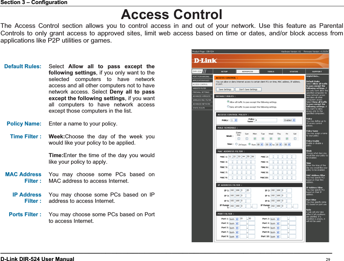 Section 3 – Configuration Access ControlThe Access Control section allows you to control access in and out of your network. Use this feature as Parental Controls to only grant access to approved sites, limit web access based on time or dates, and/or block access from applications like P2P utilities or games. Default Rules: Select Allow all to pass except the following settings, if you only want to the selected computers to have network access and all other computers not to have network access. Select Deny all to pass except the following settings, if you want all computers to have network access except those computers in the list. Policy Name: Enter a name to your policy. Time Filter :  Week:Choose the day of the week you would like your policy to be applied. Time:Enter the time of the day you would like your policy to apply. MAC Address Filter : You may choose some PCs based on MAC address to access Internet. IP Address Filter : You may choose some PCs based on IP address to access Internet. Ports Filter :  You may choose some PCs based on Port to access Internet. ————————————————————————————————————————————————————————————D-Link DIR-524 User Manual                                                                                           29