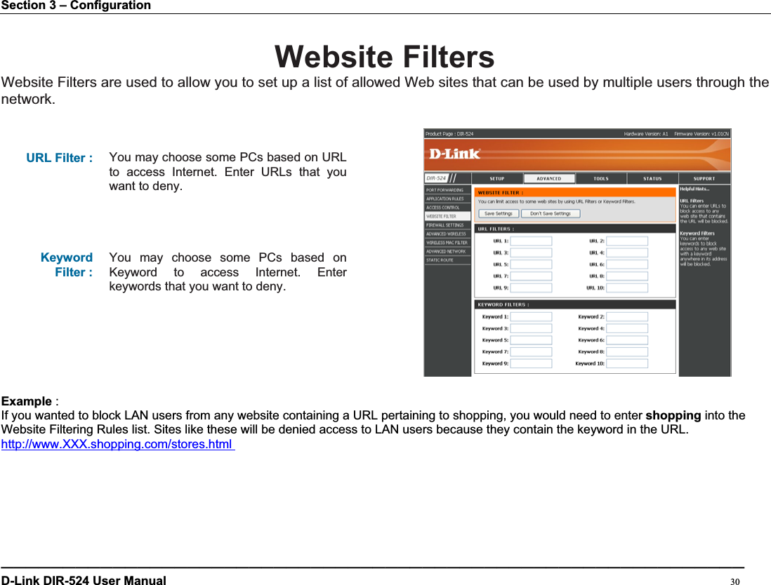 Section 3 – Configuration Website FiltersWebsite Filters are used to allow you to set up a list of allowed Web sites that can be used by multiple users through the network.URL Filter :  You may choose some PCs based on URL to access Internet. Enter URLs that you want to deny. Keyword Filter : You may choose some PCs based on Keyword to access Internet. Enter keywords that you want to deny. Example :If you wanted to block LAN users from any website containing a URL pertaining to shopping, you would need to enter shopping into the Website Filtering Rules list. Sites like these will be denied access to LAN users because they contain the keyword in the URL. http://www.XXX.shopping.com/stores.html ————————————————————————————————————————————————————————————D-Link DIR-524 User Manual                                                                                           30