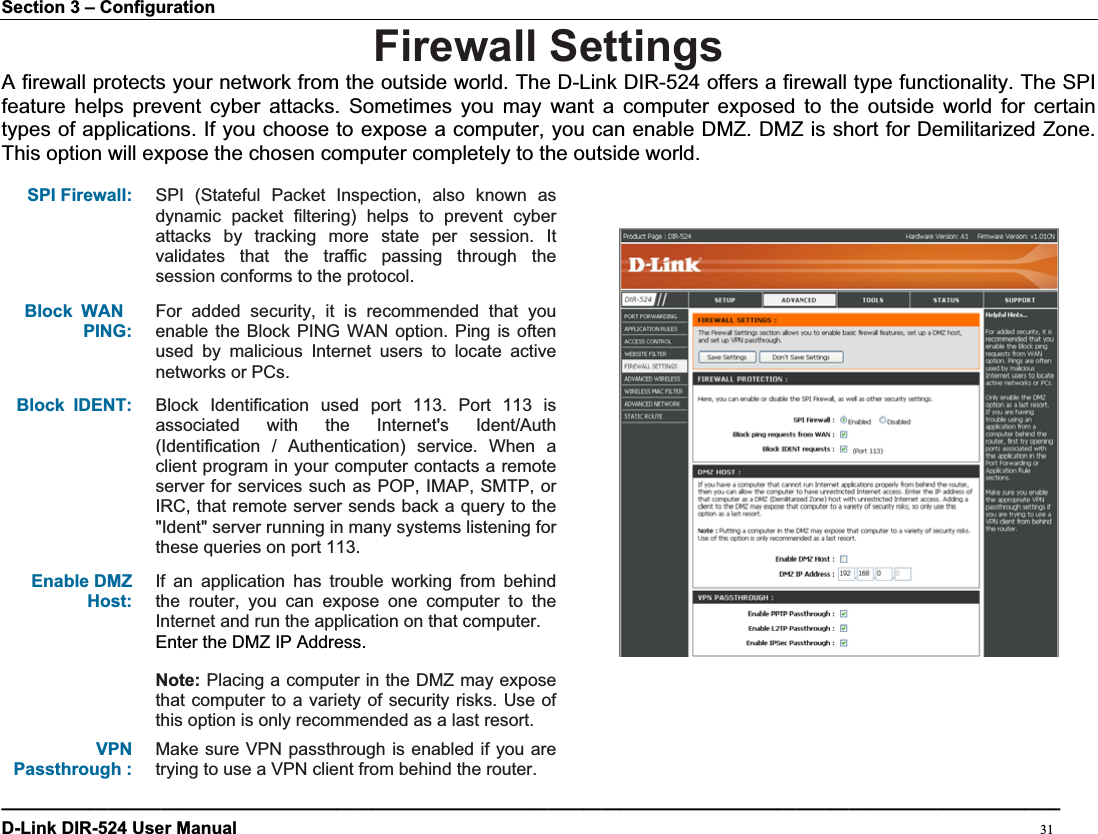 Section 3 – Configuration Firewall SettingsA firewall protects your network from the outside world. The D-Link DIR-524 offers a firewall type functionality. The SPI feature helps prevent cyber attacks. Sometimes you may want a computer exposed to the outside world for certain types of applications. If you choose to expose a computer, you can enable DMZ. DMZ is short for Demilitarized Zone. This option will expose the chosen computer completely to the outside world.SPI Firewall: SPI (Stateful Packet Inspection, also known as dynamic packet filtering) helps to prevent cyber attacks by tracking more state per session. It validates that the traffic passing through the session conforms to the protocol. Block WANPING:For added security, it is recommended that you enable the Block PING WAN option. Ping is often used by malicious Internet users to locate active networks or PCs. Block IDENT: Block Identification used port 113. Port 113 is associated with the Internet&apos;s Ident/Auth (Identification / Authentication) service. When a client program in your computer contacts a remote server for services such as POP, IMAP, SMTP, or IRC, that remote server sends back a query to the &quot;Ident&quot; server running in many systems listening for these queries on port 113. Enable DMZ Host:If an application has trouble working from behind the router, you can expose one computer to the Internet and run the application on that computer. Enter the DMZ IP Address. Note: Placing a computer in the DMZ may expose that computer to a variety of security risks. Use of this option is only recommended as a last resort. VPNPassthrough : Make sure VPN passthrough is enabled if you are trying to use a VPN client from behind the router. ————————————————————————————————————————————————————————————D-Link DIR-524 User Manual                                                                                           31
