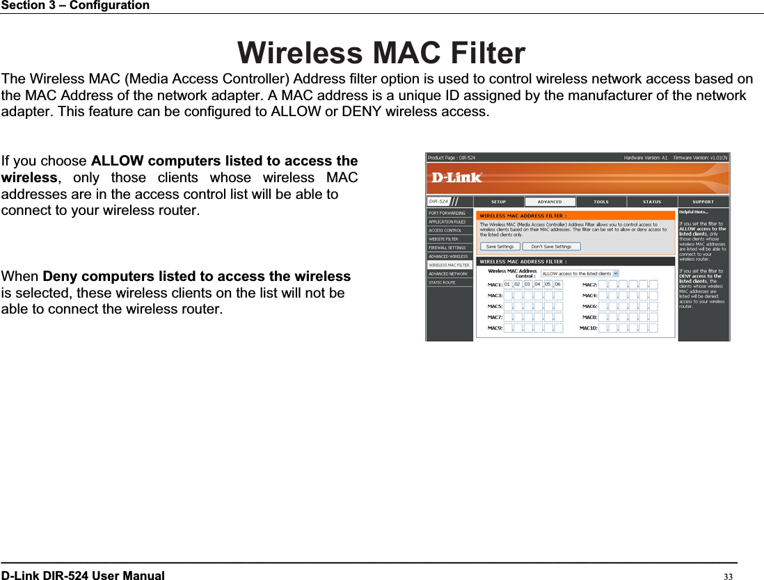 Section 3 – Configuration Wireless MAC Filter The Wireless MAC (Media Access Controller) Address filter option is used to control wireless network access based on the MAC Address of the network adapter. A MAC address is a unique ID assigned by the manufacturer of the network adapter. This feature can be configured to ALLOW or DENY wireless access. If you choose ALLOW computers listed to access the wireless, only those clients whose wireless MACaddresses are in the access control list will be able toconnect to your wireless router.   When Deny computers listed to access the wireless is selected, these wireless clients on the list will not be   able to connect the wireless router. ————————————————————————————————————————————————————————————D-Link DIR-524 User Manual                                                                                           33